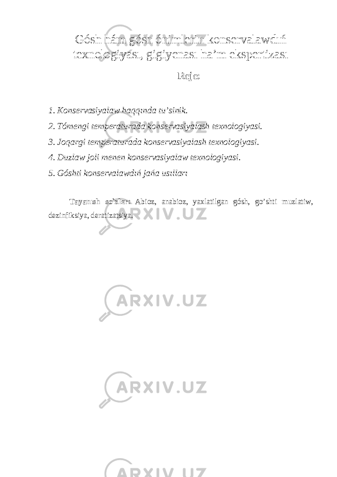 Gósh hám gósh ónimlerin konservalawdıń texnologiyas ı , gigiyenas ı h a’ m ekspertizas ı Reje: 1. Konservasiyala w haqq ı nda tu’s inik . 2. Tómengi temperaturada konservasiyalash texnologiyasi. 3. Joqargi temperaturada konservasiyalash texnologiyasi . 4. D uzla w joli menen konservasiyala w texnologiyasi. 5. Góshti konservalawdıń jańa usılları Tayanısh so`zler : Abioz , anabioz, y axlatilgan gósh, g o’shti muzlatiw , dezinfiksiya , deratizatsiya . 