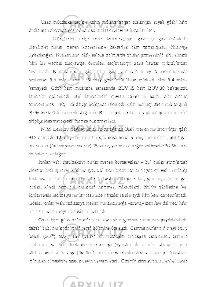  Uzaq múddetke saqlaw ushın mólsherlengen tuzlangan suyek góshi hám dudlangan cho&#39;chqa góshi óndiriste aralas duzlaw usılı qollanıladı. Ultrafiolet nurlar menen konservalaw - gósh hám gósh ónimlerin ultraftolet nurlar menen konservalaw bakteriya hám zamarıqlardı óltiriwge tiykarlanǵan. Nurlandırıw nátiyjesinde ónimlerde shiriw protsessiniń aldı alınadı hám bir waqıtta azıq-awqat ónimleri saqlanatuǵın xana hawası mikroblardan tazalanadı. Nurlandırılǵan gósh hám gósh ónimleriniń úy temperaturasında saqlanıwı 3-5 márte artadı. Bunday góshtiń jetilisiw múddeti hám 3-4 márte kemeyedi. Gósh hám muzxana sanaatında BUV-15 hám BUV-30 bakteritsid lampalar qollanıladı. Bul lampalardıń quwatı 15-30 vt bolıp, olar ortalıq temperaturası +10, +25 dáreje bolǵanda isletiledi. Olar uzınlıǵı 254 mmk tolqınlı 80 % bakteritsid nurlardı shıǵaradı. Bul lampalar ónimler saqlanatuǵın xanalardıń shipiga shaxmat taxtası formasında ornatıladı. M.M. Danilov maǵlıwmatlarına qaraǵanda UBN menen nurlandırılǵan gósh +17 dárejede 12 kún, nurlandırılmaǵan gósh bolsa 3 kún, nurlandırıp, pisirilgen kolbasalar (úy temperaturasında) 18 sutka, yarım dudlanǵan kolbasalar 30-35 sutka óz halatın saqlaǵan. İonlanıwshı (radioaktiv) nurlar menen konservalaw – bul nurlar atomlardan elektronlardı ajıratıw kúshine iye. Sol atomlardan ionlar payda qılıwshı nurlarǵa ionlanıwshı nurlar dep ataladı. İonlanıwshı nurlarǵa katod, gamma, alfa, rengen nurları kiredi hám bul nurlardıń hámmesi mikroblardı óltiriw qábiletine iye. İonlanıwshı radiatsiya nurları tásirinde nárseler ısıtılmaydı hám kem deneturlanadı. Góshti ionlanıwshı radiatsiya menen nurlandırıwǵa «suwıq» sterillew delinedi hám bul usıl menen keyin ala gósh muzlatadı. Gósh hám gósh ónimlerin sterillew ushın gamma nurlarınan paydalanıladı, sebebi bubl nurlar ónimniń tereń bólimine óte aladı. Gamma nurlarınıń orayı bolıp kobalt (SO 60 ), tseziy 137 (S137) hám izotoplar aralaspası esaplanadı. Gamma nurların alıw ushın izotoplar reaktorlarǵa jaylastırıladı, olardan shıqqan nurlar stirilleniwshi ónimlerge jiberiledi nurlandırıw olardıń dozasına qarap birneshshe minuttan birneshshe saatqa deyin dawam etedi. Góshtiń absolyut stirilleniwi ushın 