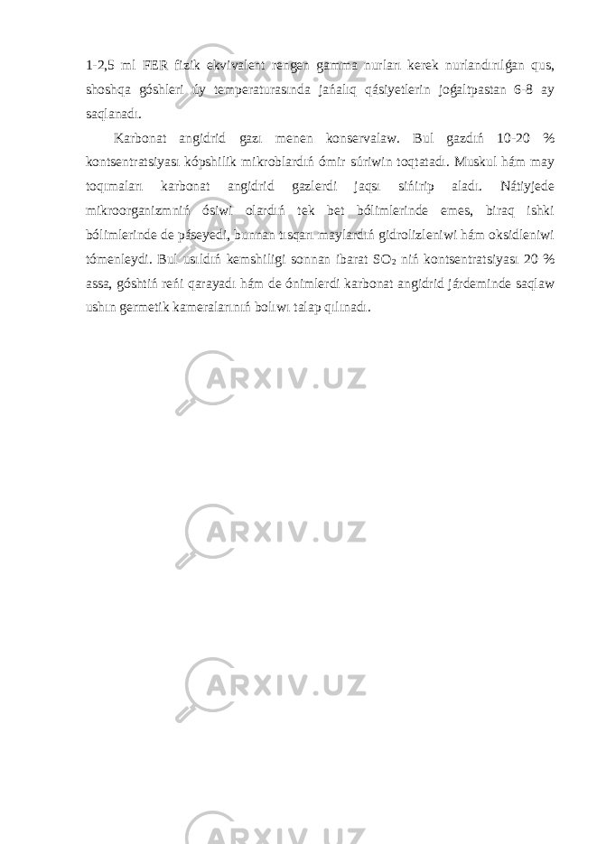 1-2,5 ml FER fizik ekvivalent rengen gamma nurları kerek nurlandırılǵan qus, shoshqa góshleri úy temperaturasında jańalıq qásiyetlerin joǵaltpastan 6-8 ay saqlanadı. Karbonat angidrid gazı menen konservalaw. Bul gazdıń 10-20 % kontsentratsiyası kópshilik mikroblardıń ómir súriwin toqtatadı. Muskul hám may toqımaları karbonat angidrid gazlerdi jaqsı sińirip aladı. Nátiyjede mikroorganizmniń ósiwi olardıń tek bet bólimlerinde emes, biraq ishki bólimlerinde de páseyedi, bunnan tısqarı maylardıń gidrolizleniwi hám oksidleniwi tómenleydi. Bul usıldıń kemshiligi sonnan ibarat SO 2 niń kontsentratsiyası 20 % assa, góshtiń reńi qarayadı hám de ónimlerdi karbonat angidrid járdeminde saqlaw ushın germetik kameralarınıń bolıwı talap qılınadı. 