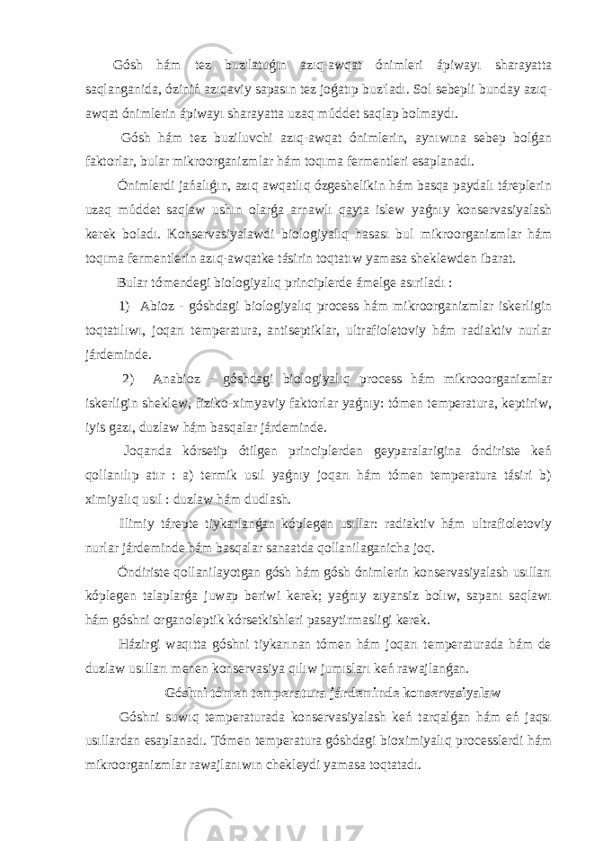 Gósh hám tez buz&#39;latuǵın azıq-awqat ónimleri ápiwayı sharayatta saqlanganida, óziniń azıqaviy sapasın tez joǵatıp buz&#39;ladı. Sol sebepli bunday azıq- awqat ónimlerin ápiwayı sharayatta uzaq múddet saqlap bolmaydı. Gósh hám tez buziluvchi azıq-awqat ónimlerin, aynıwına sebep bolǵan faktorlar, bular mikroorganizmlar hám toqıma fermentleri esaplanadı. Ónimlerdi jańalıǵın, azıq awqatlıq ózgeshelikin hám basqa paydalı táreplerin uzaq múddet saqlaw ushın olarǵa arnawlı qayta islew yaǵnıy konservasiyalash kerek boladı. Konservasiyalawdi biologiyalıq hasası bul mikroorganizmlar hám toqıma fermentlerin azıq-awqatke tásirin toqtatıw yamasa sheklewden ibarat. Bular tómendegi biologiyalıq principlerde ámelge asıriladı : 1) Abioz - góshdagi biologiyalıq process hám mikroorganizmlar iskerligin toqtatılıwı, joqarı temperatura, antiseptiklar, ultrafioletoviy hám radiaktiv nurlar járdeminde. 2) Anabioz - góshdagi biologiyalıq process hám mikrooorganizmlar iskerligin sheklew, fiziko-ximyaviy faktorlar yaǵnıy: tómen temperatura, keptiriw, iyis gazı, duzlaw hám basqalar járdeminde. Joqarıda kórsetip ótilgen principlerden geyparalarigina óndiriste keń qollanılıp atır : a) termik usıl yaǵnıy joqarı hám tómen temperatura tásiri b) ximiyalıq usıl : duzlaw hám dudlash. Ilimiy tárepte tiykarlanǵan kóplegen usıllar: radiaktiv hám ultrafioletoviy nurlar járdeminde hám basqalar sanaatda qollanilaganicha joq. Óndiriste qollanilayotgan gósh hám gósh ónimlerin konservasiyalash usılları kóplegen talaplarǵa juwap beriwi kerek; yaǵnıy zıyansiz bolıw, sapanı saqlawı hám góshni organoleptik kórsetkishleri pasaytirmasligi kerek. Házirgi waqıtta góshni tiykarınan tómen hám joqarı temperaturada hám de duzlaw usılları menen konservasiya qılıw jumısları keń rawajlanǵan. Góshni tómen temperatura járdeminde konservasiyalaw Góshni suwıq temperaturada konservasiyalash keń tarqalǵan hám eń jaqsı usıllardan esaplanadı. Tómen temperatura góshdagi bioximiyalıq processlerdi hám mikroorganizmlar rawajlanıwın chekleydi yamasa toqtatadı. 