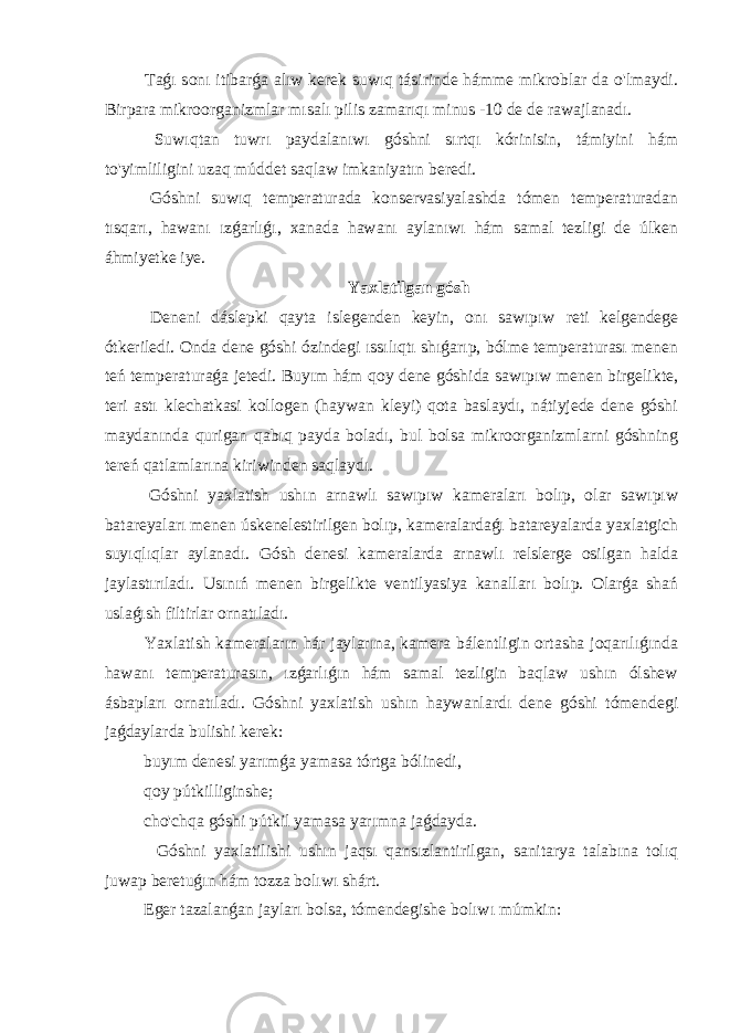  Taǵı sonı itibarǵa alıw kerek suwıq tásirinde hámme mikroblar da o&#39;lmaydi. Birpara mikroorganizmlar mısalı pilis zamarıqı minus -10 de de rawajlanadı. Suwıqtan tuwrı paydalanıwı góshni sırtqı kórinisin, támiyini hám to&#39;yimliligini uzaq múddet saqlaw imkaniyatın beredi. Góshni suwıq temperaturada konservasiyalashda tómen temperaturadan tısqarı, hawanı ızǵarlıǵı, xanada hawanı aylanıwı hám samal tezligi de úlken áhmiyetke iye. Yaxlatilgan gósh Deneni dáslepki qayta islegenden keyin, onı sawıpıw reti kelgendege ótkeriledi. Onda dene góshi ózindegi ıssılıqtı shıǵarıp, bólme temperaturası menen teń temperaturaǵa jetedi. Buyım hám qoy dene góshida sawıpıw menen birgelikte, teri astı klechatkasi kollogen (haywan kleyi) qota baslaydı, nátiyjede dene góshi maydanında qurigan qabıq payda boladı, bul bolsa mikroorganizmlarni góshning tereń qatlamlarına kiriwinden saqlaydı. Góshni yaxlatish ushın arnawlı sawıpıw kameraları bolıp, olar sawıpıw batareyaları menen úskenelestirilgen bolıp, kameralardaǵı batareyalarda yaxlatgich suyıqlıqlar aylanadı. Gósh denesi kameralarda arnawlı relslerge osilgan halda jaylastırıladı. Usınıń menen birgelikte ventilyasiya kanalları bolıp. Olarǵa shań uslaǵısh filtirlar ornatıladı. Yaxlatish kameraların hár jaylarına, kamera bálentligin ortasha joqarılıǵında hawanı temperaturasın, ızǵarlıǵın hám samal tezligin baqlaw ushın ólshew ásbapları ornatıladı. Góshni yaxlatish ushın haywanlardı dene góshi tómendegi jaǵdaylarda bulishi kerek: buyım denesi yarımǵa yamasa tórtga bólinedi, qoy pútkilliginshe; cho&#39;chqa góshi pútkil yamasa yarımna jaǵdayda. Góshni yaxlatilishi ushın jaqsı qansızlantirilgan, sanitarya talabına tolıq juwap beretuǵın hám tozza bolıwı shárt. Eger tazalanǵan jayları bolsa, tómendegishe bolıwı múmkin: 