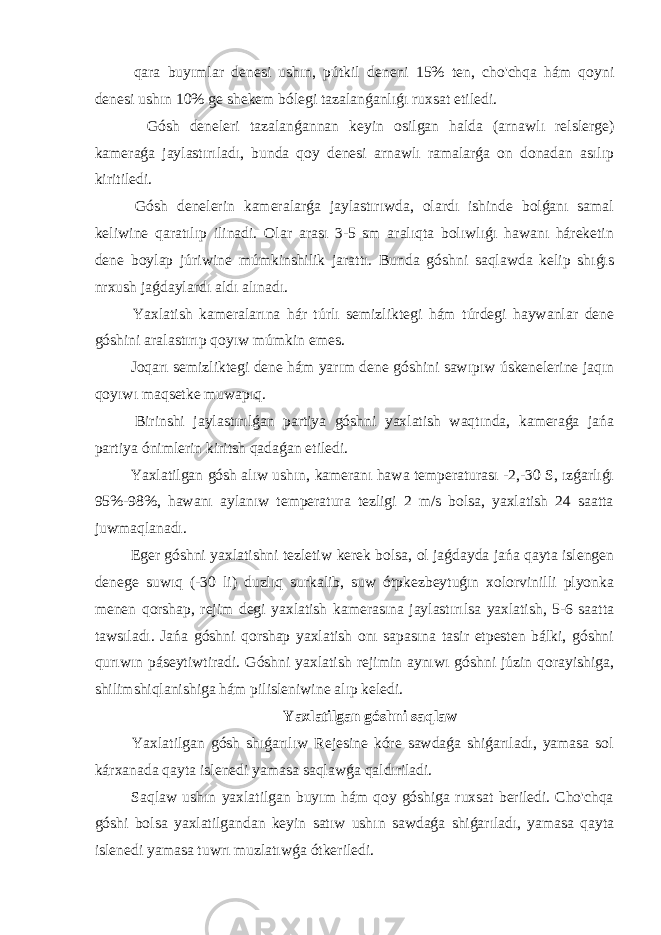  qara buyımlar denesi ushın, pútkil deneni 15% ten, cho&#39;chqa hám qoyni denesi ushın 10% ge shekem bólegi tazalanǵanlıǵı ruxsat etiledi. Gósh deneleri tazalanǵannan keyin osilgan halda (arnawlı relslerge) kameraǵa jaylastırıladı, bunda qoy denesi arnawlı ramalarǵa on donadan asılıp kiritiledi. Gósh denelerin kameralarǵa jaylastırıwda, olardı ishinde bolǵanı samal keliwine qaratılıp ilinadi. Olar arası 3-5 sm aralıqta bolıwlıǵı hawanı háreketin dene boylap júriwine múmkinshilik jarattı. Bunda góshni saqlawda kelip shıǵıs nrxush jaǵdaylardı aldı alınadı. Yaxlatish kameralarına hár túrlı semizliktegi hám túrdegi haywanlar dene góshini aralastırıp qoyıw múmkin emes. Joqarı semizliktegi dene hám yarım dene góshini sawıpıw úskenelerine jaqın qoyıwı maqsetke muwapıq. Birinshi jaylastırılǵan partiya góshni yaxlatish waqtında, kameraǵa jańa partiya ónimlerin kiritsh qadaǵan etiledi. Yaxlatilgan gósh alıw ushın, kameranı hawa temperaturası -2,-30 S, ızǵarlıǵı 95%-98%, hawanı aylanıw temperatura tezligi 2 m/s bolsa, yaxlatish 24 saatta juwmaqlanadı. Eger góshni yaxlatishni tezletiw kerek bolsa, ol jaǵdayda jańa qayta islengen denege suwıq (-30 li) duzlıq surkalib, suw ótpkezbeytuǵın xolorvinilli plyonka menen qorshap, rejim degi yaxlatish kamerasına jaylastırılsa yaxlatish, 5-6 saatta tawsıladı. Jańa góshni qorshap yaxlatish onı sapasına tasir etpesten bálki, góshni qurıwın páseytiwtiradi. Góshni yaxlatish rejimin aynıwı góshni júzin qorayishiga, shilimshiqlanishiga hám pilisleniwine alıp keledi. Yaxlatilgan góshni saqlaw Yaxlatilgan gósh shıǵarılıw Rejesine kóre sawdaǵa shiǵarıladı, yamasa sol kárxanada qayta islenedi yamasa saqlawǵa qaldıriladi. Saqlaw ushın yaxlatilgan buyım hám qoy góshiga ruxsat beriledi. Cho&#39;chqa góshi bolsa yaxlatilgandan keyin satıw ushın sawdaǵa shiǵarıladı, yamasa qayta islenedi yamasa tuwrı muzlatıwǵa ótkeriledi. 