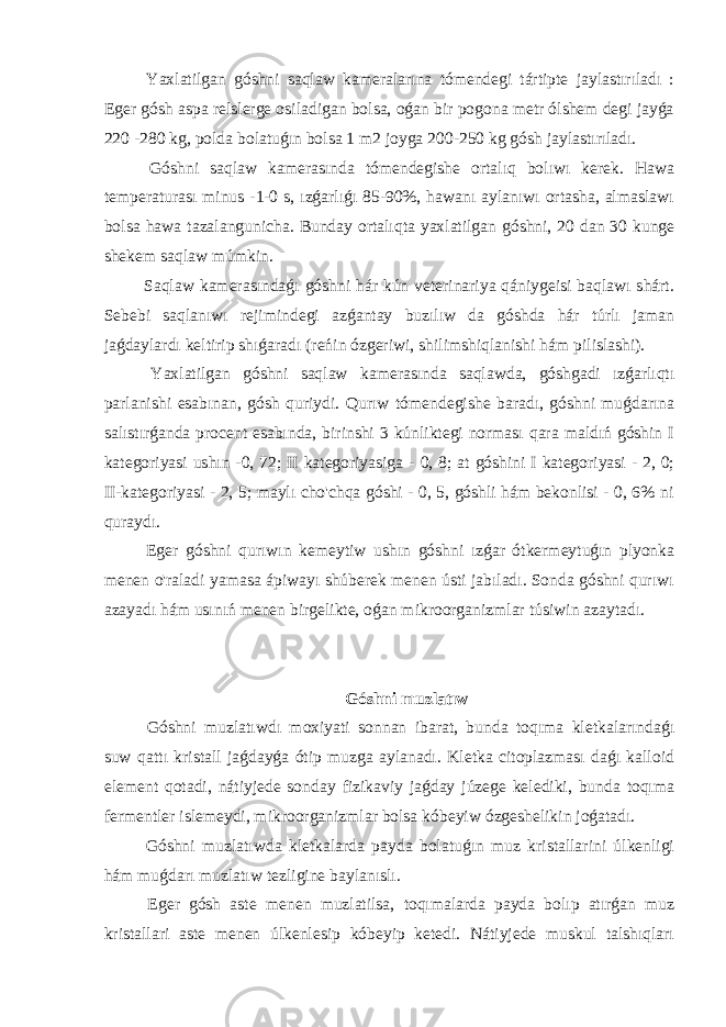  Yaxlatilgan góshni saqlaw kameralarına tómendegi tártipte jaylastırıladı : Eger gósh aspa relslerge osiladigan bolsa, oǵan bir pogona metr ólshem degi jayǵa 220 -280 kg, polda bolatuǵın bolsa 1 m2 joyga 200-250 kg gósh jaylastırıladı. Góshni saqlaw kamerasında tómendegishe ortalıq bolıwı kerek. Hawa temperaturası minus -1-0 s, ızǵarlıǵı 85-90%, hawanı aylanıwı ortasha, almaslawı bolsa hawa tazalangunicha. Bunday ortalıqta yaxlatilgan góshni, 20 dan 30 kunge shekem saqlaw múmkin. Saqlaw kamerasındaǵı góshni hár kún veterinariya qániygeisi baqlawı shárt. Sebebi saqlanıwı rejimindegi azǵantay buzılıw da góshda hár túrlı jaman jaǵdaylardı keltirip shıǵaradı (reńin ózgeriwi, shilimshiqlanishi hám pilislashi). Yaxlatilgan góshni saqlaw kamerasında saqlawda, góshgadi ızǵarlıqtı parlanishi esabınan, gósh quriydi. Qurıw tómendegishe baradı, góshni muǵdarına salıstırǵanda procent esabında, birinshi 3 kúnliktegi norması qara maldıń góshin I kategoriyasi ushın -0, 72; II kategoriyasiga - 0, 8; at góshini I kategoriyasi - 2, 0; II-kategoriyasi - 2, 5; maylı cho&#39;chqa góshi - 0, 5, góshli hám bekonlisi - 0, 6% ni quraydı. Eger góshni qurıwın kemeytiw ushın góshni ızǵar ótkermeytuǵın plyonka menen o&#39;raladi yamasa ápiwayı shúberek menen ústi jabıladı. Sonda góshni qurıwı azayadı hám usınıń menen birgelikte, oǵan mikroorganizmlar túsiwin azaytadı. Góshni muzlatıw Góshni muzlatıwdı moxiyati sonnan ibarat, bunda toqıma kletkalarındaǵı suw qattı kristall jaǵdayǵa ótip muzga aylanadı. Kletka citoplazması daǵı kalloid element qotadi, nátiyjede sonday fizikaviy jaǵday júzege kelediki, bunda toqıma fermentler islemeydi, mikroorganizmlar bolsa kóbeyiw ózgeshelikin joǵatadı. Góshni muzlatıwda kletkalarda payda bolatuǵın muz kristallarini úlkenligi hám muǵdarı muzlatıw tezligine baylanıslı. Eger gósh aste menen muzlatilsa, toqımalarda payda bolıp atırǵan muz kristallari aste menen úlkenlesip kóbeyip ketedi. Nátiyjede muskul talshıqları 