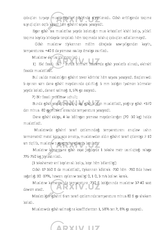 qabıqları turpayı muz kristallari tásirinde ziyanlanadı. Gósh eritilganda toqıma suyıqlıqları oqib ketedi hám góshni sapası pasayadi. Eger gósh tez muzlatilsa payda bolatuǵın muz kristallari kishi bolıp, pútkil toqıma boylap birdeyde tarqaladı hám toqımada talshıq qabıqları zálellanmaydi. Gósh muzlatıw tiykarınan málim dárejede sawıpilgandan keyin, temperaturası +40 S de yamasa ıssılay ámelge asıriladı. Muzlatıw eki usılda atqarıladı : 1) Eki fazalı usıl - bunda birinshi fazasında gósh yaxlatib alınadı, ekinshi fazada muzlatiladi. Bul usılda mazlatılǵan góshni tavar kórinisi hám sapası pasayadi. Saqlanıwdı 5-ayınan so&#39;n dene góshi maydanında qalıńlıǵı 5 mm bolǵan ipsimon búrmeler payda boladı, deneni salmaǵı 1, 5% ga azayadı. 2) Bir fazalı muzlatıw uchuli; Bunda gósh yaxlatilmasdan, ıssı gósh birdan muzlatiladi, yaǵnıy gósh +370 dan minus -80 ge muskul arasında temperatura pasayadi. Dene góshi ekige, 4 ke bólingen yamasa maydanlanǵan (20 -30 kg) halda muzlatiladi. Muzlatıwda góshni tereń qatlamındaǵı temperaturanı anıqlaw ushın termometrdi metal korpusqa ornatıp, muzlatıwdan aldın góshni tereń qtlamiga 7-10 sm tiqilib, muzlatıw tugaguncha gúzetip barıladı. Muzlatıw kamerasına gósh aspa jaǵdayda 1 tekshe metr uzınlıqtaǵı relsge 225-250 kg jaylastırıladı. (1 tekshemetr eni baylanıslı bolıp, boyı hám bálentligi) Gósh 12-350 S de muzlatiladi, tiykarınan kóbirek -230 hám -260 Sda hawa ızǵarlıǵı 90 -92%, hawanı aylanıw tezligi 0, 1-0, 3 m/s bolıwı kerek. Muzlatıw kamerasında temperatura -230 S bolǵanında muzlatıw 32-40 saat dawam etedi. Mazlatılǵan góshni 6 sm tereń qatlamında temperatura minus 80 S ge shekem boladı. Muzlatıwda gósh salmaǵına koefficienttan 1, 58% ten 2, 8% ga azayadı. 