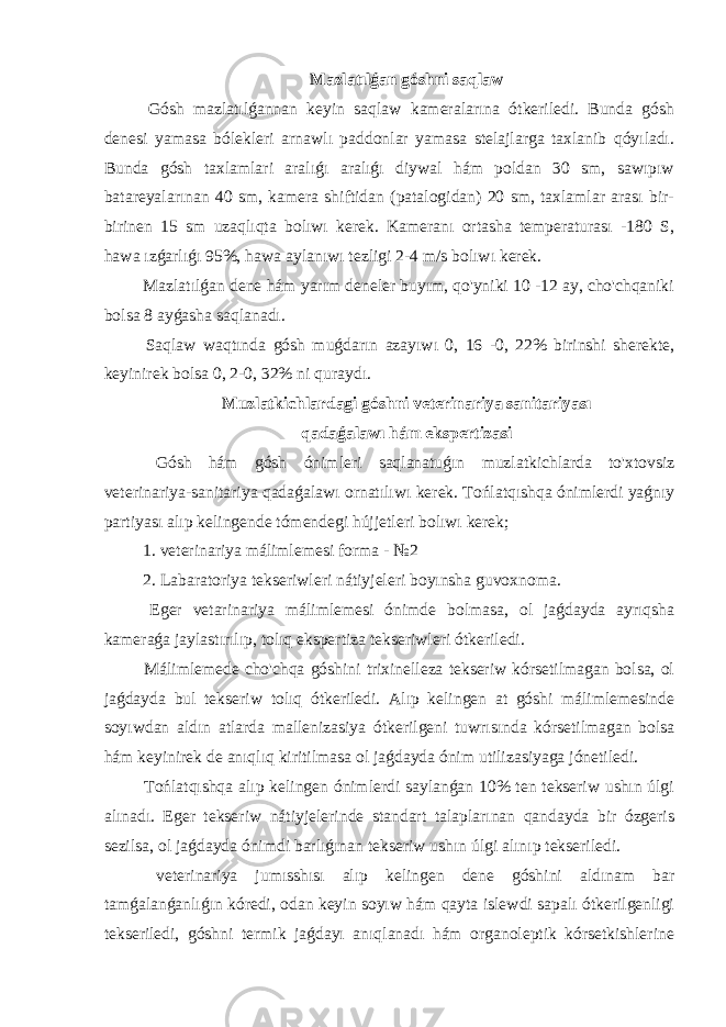 Mazlatılǵan góshni saqlaw Gósh mazlatılǵannan keyin saqlaw kameralarına ótkeriledi. Bunda gósh denesi yamasa bólekleri arnawlı paddonlar yamasa stelajlarga taxlanib qóyıladı. Bunda gósh taxlamlari aralıǵı aralıǵı diywal hám poldan 30 sm, sawıpıw batareyalarınan 40 sm, kamera shiftidan (patalogidan) 20 sm, taxlamlar arası bir- birinen 15 sm uzaqlıqta bolıwı kerek. Kameranı ortasha temperaturası -180 S, hawa ızǵarlıǵı 95%, hawa aylanıwı tezligi 2-4 m/s bolıwı kerek. Mazlatılǵan dene hám yarım deneler buyım, qo&#39;yniki 10 -12 ay, cho&#39;chqaniki bolsa 8 ayǵasha saqlanadı. Saqlaw waqtında gósh muǵdarın azayıwı 0, 16 -0, 22% birinshi sherekte, keyinirek bolsa 0, 2-0, 32% ni quraydı. Muzlatkichlardagi góshni veterinariya sanitariyası qadaǵalawı hám ekspertizasi Gósh hám gósh ónimleri saqlanatuǵın muzlatkichlarda to&#39;xtovsiz veterinariya-sanitariya qadaǵalawı ornatılıwı kerek. Tońlatqıshqa ónimlerdi yaǵnıy partiyası alıp kelingende tómendegi hújjetleri bolıwı kerek; 1. veterinariya málimlemesi forma - №2 2. Labaratoriya tekseriwleri nátiyjeleri boyınsha guvoxnoma. Eger vetarinariya málimlemesi ónimde bolmasa, ol jaǵdayda ayrıqsha kameraǵa jaylastırılıp, tolıq ekspertiza tekseriwleri ótkeriledi. Málimlemede cho&#39;chqa góshini trixinelleza tekseriw kórsetilmagan bolsa, ol jaǵdayda bul tekseriw tolıq ótkeriledi. Alıp kelingen at góshi málimlemesinde soyıwdan aldın atlarda mallenizasiya ótkerilgeni tuwrısında kórsetilmagan bolsa hám keyinirek de anıqlıq kiritilmasa ol jaǵdayda ónim utilizasiyaga jónetiledi. Tońlatqıshqa alıp kelingen ónimlerdi saylanǵan 10% ten tekseriw ushın úlgi alınadı. Eger tekseriw nátiyjelerinde standart talaplarınan qandayda bir ózgeris sezilsa, ol jaǵdayda ónimdi barlıǵınan tekseriw ushın úlgi alınıp tekseriledi. veterinariya jumısshısı alıp kelingen dene góshini aldınam bar tamǵalanǵanlıǵın kóredi, odan keyin soyıw hám qayta islewdi sapalı ótkerilgenligi tekseriledi, góshni termik jaǵdayı anıqlanadı hám organoleptik kórsetkishlerine 