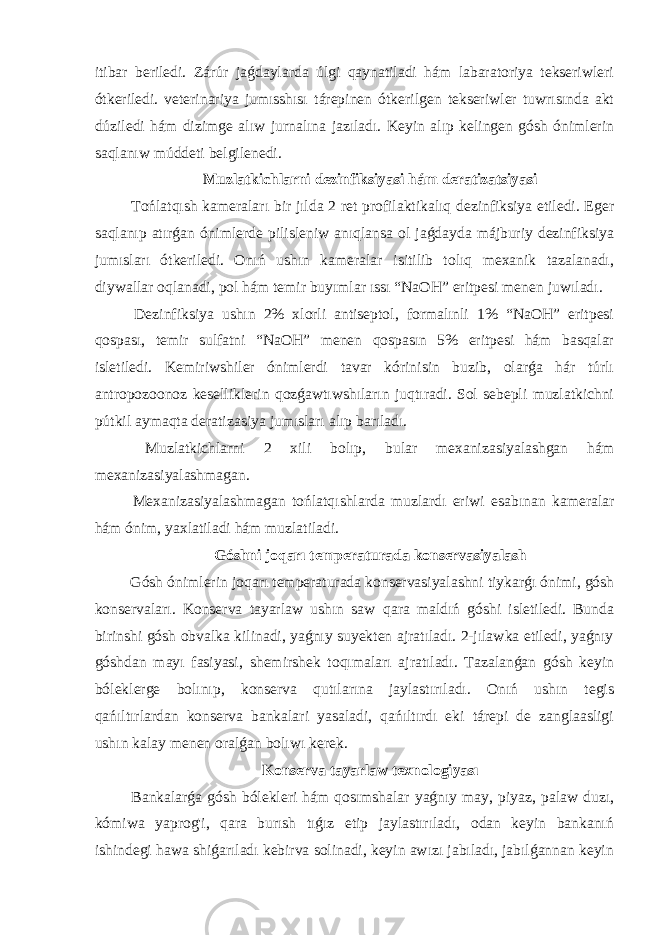 itibar beriledi. Zárúr jaǵdaylarda úlgi qaynatiladi hám labaratoriya tekseriwleri ótkeriledi. veterinariya jumısshısı tárepinen ótkerilgen tekseriwler tuwrısında akt dúziledi hám dizimge alıw jurnalına jazıladı. Keyin alıp kelingen gósh ónimlerin saqlanıw múddeti belgilenedi. Muzlatkichlarni dezinfiksiyasi hám deratizatsiyasi Tońlatqısh kameraları bir jılda 2 ret profilaktikalıq dezinfiksiya etiledi. Eger saqlanıp atırǵan ónimlerde pilisleniw anıqlansa ol jaǵdayda májburiy dezinfiksiya jumısları ótkeriledi. Onıń ushın kameralar isitilib tolıq mexanik tazalanadı, diywallar oqlanadi, pol hám temir buyımlar ıssı “NaOH” eritpesi menen juwıladı. Dezinfiksiya ushın 2% xlorli antiseptol, formalınli 1% “NaOH” eritpesi qospası, temir sulfatni “NaOH” menen qospasın 5% eritpesi hám basqalar isletiledi. Kemiriwshiler ónimlerdi tavar kórinisin buzib, olarǵa hár túrlı antropozoonoz keselliklerin qozǵawtıwshıların juqtıradi. Sol sebepli muzlatkichni pútkil aymaqta deratizasiya jumısları alıp barıladı. Muzlatkichlarni 2 xili bolıp, bular mexanizasiyalashgan hám mexanizasiyalashmagan. Mexanizasiyalashmagan tońlatqıshlarda muzlardı eriwi esabınan kameralar hám ónim, yaxlatiladi hám muzlatiladi. Góshni joqarı temperaturada konservasiyalash Gósh ónimlerin joqarı temperaturada konservasiyalashni tiykarǵı ónimi, gósh konservaları. Konserva tayarlaw ushın saw qara maldıń góshi isletiledi. Bunda birinshi gósh obvalka kilinadi, yaǵnıy suyekten ajratıladı. 2-jılawka etiledi, yaǵnıy góshdan mayı fasiyasi, shemirshek toqımaları ajratıladı. Tazalanǵan gósh keyin bóleklerge bolınıp, konserva qutılarına jaylastırıladı. Onıń ushın tegis qańıltırlardan konserva bankalari yasaladi, qańıltırdı eki tárepi de zanglaasligi ushın kalay menen oralǵan bolıwı kerek. Konserva tayarlaw texnologiyası Bankalarǵa gósh bólekleri hám qosımshalar yaǵnıy may, piyaz, palaw duzı, kómiwa yaprog&#39;i, qara burısh tıǵız etip jaylastırıladı, odan keyin bankanıń ishindegi hawa shiǵarıladı kebirva solinadi, keyin awızı jabıladı, jabılǵannan keyin 