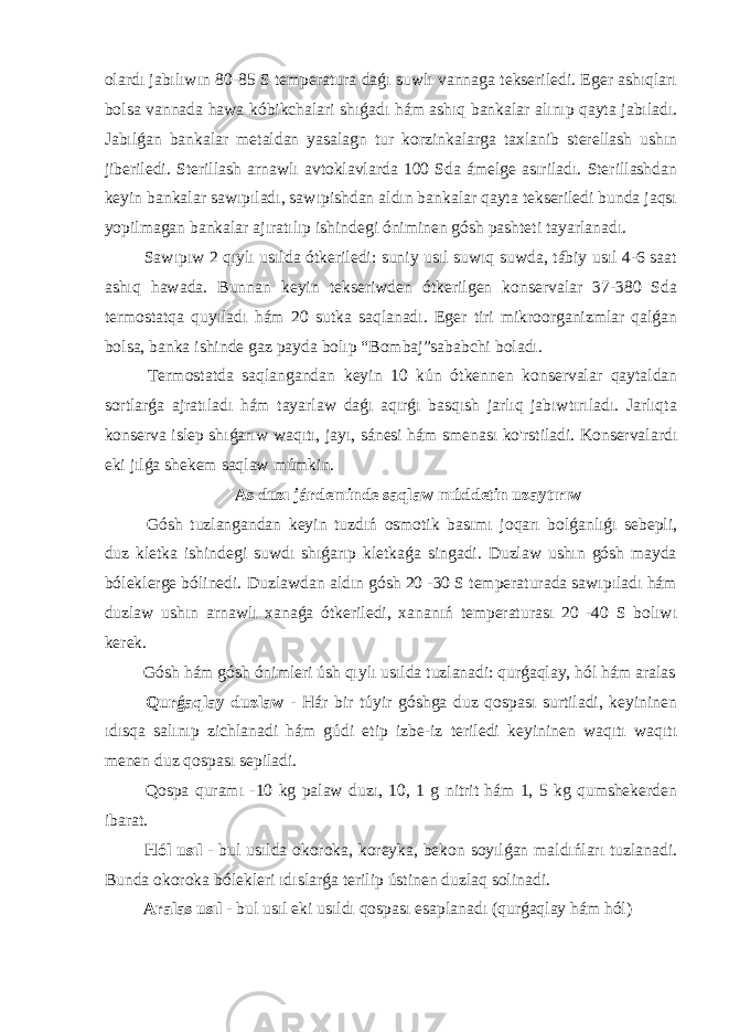 olardı jabılıwın 80-85 S temperatura daǵı suwlı vannaga tekseriledi. Eger ashıqları bolsa vannada hawa kóbikchalari shıǵadı hám ashıq bankalar alınıp qayta jabıladı. Jabılǵan bankalar metaldan yasalagn tur korzinkalarga taxlanib sterellash ushın jiberiledi. Sterillash arnawlı avtoklavlarda 100 Sda ámelge asıriladı. Sterillashdan keyin bankalar sawıpıladı, sawıpishdan aldın bankalar qayta tekseriledi bunda jaqsı yopilmagan bankalar ajıratılıp ishindegi óniminen gósh pashteti tayarlanadı. Sawıpıw 2 qıylı usılda ótkeriledi: suniy usıl suwıq suwda, tábiy usıl 4-6 saat ashıq hawada. Bunnan keyin tekseriwden ótkerilgen konservalar 37-380 Sda termostatqa quyıladı hám 20 sutka saqlanadı. Eger tiri mikroorganizmlar qalǵan bolsa, banka ishinde gaz payda bolıp “Bombaj”sababchi boladı. Termostatda saqlangandan keyin 10 kún ótkennen konservalar qaytaldan sortlarǵa ajratıladı hám tayarlaw daǵı aqırǵı basqısh jarlıq jabıwtırıladı. Jarlıqta konserva islep shıǵarıw waqıtı, jayı, sánesi hám smenası ko&#39;rstiladi. Konservalardı eki jılǵa shekem saqlaw múmkin. As duzı járdeminde saqlaw múddetin uzaytırıw Gósh tuzlangandan keyin tuzdıń osmotik basımı joqarı bolǵanlıǵı sebepli, duz kletka ishindegi suwdı shıǵarıp kletkaǵa singadi. Duzlaw ushın gósh mayda bóleklerge bólinedi. Duzlawdan aldın gósh 20 -30 S temperaturada sawıpıladı hám duzlaw ushın arnawlı xanaǵa ótkeriledi, xananıń temperaturası 20 -40 S bolıwı kerek. Gósh hám gósh ónimleri úsh qıylı usılda tuzlanadi: qurǵaqlay, hól hám aralas Qurǵaqlay duzlaw - Hár bir túyir góshga duz qospası surtiladi, keyininen ıdısqa salınıp zichlanadi hám gúdi etip izbe-iz teriledi keyininen waqıtı waqıtı menen duz qospası sepiladi. Qospa quramı -10 kg palaw duzı, 10, 1 g nitrit hám 1, 5 kg qumshekerden ibarat. Hól usıl - bul usılda okoroka, koreyka, bekon soyılǵan maldıńları tuzlanadi. Bunda okoroka bólekleri ıdıslarǵa terilip ústinen duzlaq solinadi. Aralas usıl - bul usıl eki usıldı qospası esaplanadı (qurǵaqlay hám hól) 