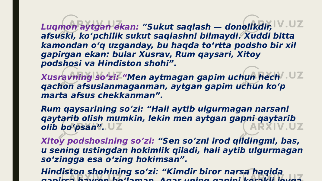 Luqmon aytgan ekan: “Sukut saqlash — donolikdir, afsuski, ko‘pchilik sukut saqlashni bilmaydi. Xuddi bitta kamondan o‘q uzganday, bu haqda to‘rtta podsho bir xil gapirgan ekan: bular Xusrav, Rum qaysari, Xitoy podshosi va Hindiston shohi”. Xusravning so‘zi: “ Men aytmagan gapim uchun hech qachon afsuslanmaganman, aytgan gapim uchun ko‘p marta afsus chekkanman”. Rum qaysarining so‘zi: “Hali aytib ulgurmagan narsani qaytarib olish mumkin, lekin men aytgan gapni qaytarib olib bo‘psan”. Xitoy podshosining so‘zi: “Sen so‘zni irod qildingmi, bas, u sening ustingdan hokimlik qiladi, hali aytib ulgurmagan so‘zingga esa o‘zing hokimsan”. Hindiston shohining so‘zi: “Kimdir biror narsa haqida gapirsa hayron bo‘laman. Agar uning gapini kerakli joyga yetkazishsa, unga zarari tegadi, agar yetkazishmasa — hech qanday naf bo‘lmaydi”. 