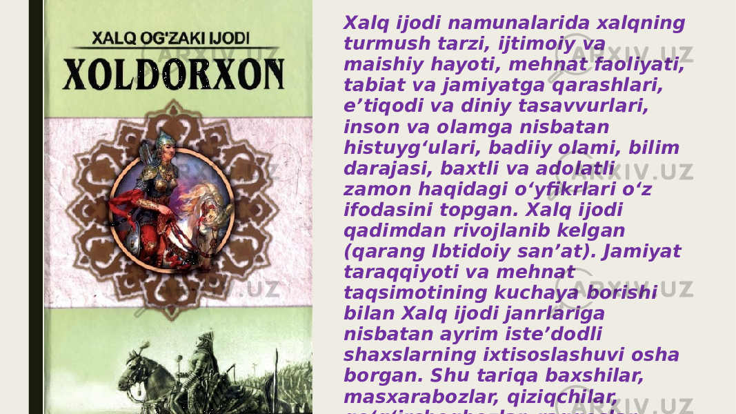 Xalq ijodi namunalarida xalqning turmush tarzi, ijtimoiy va maishiy hayoti, mehnat faoliyati, tabiat va jamiyatga qarashlari, eʼtiqodi va diniy tasavvurlari, inson va olamga nisbatan histuygʻulari, badiiy olami, bilim darajasi, baxtli va adolatli zamon haqidagi oʻyfikrlari oʻz ifodasini topgan. Xalq ijodi qadimdan rivojlanib kelgan (qarang Ibtidoiy sanʼat). Jamiyat taraqqiyoti va mehnat taqsimotining kuchaya borishi bilan Xalq ijodi janrlariga nisbatan ayrim isteʼdodli shaxslarning ixtisoslashuvi osha borgan. Shu tariqa baxshilar, masxarabozlar, qiziqchilar, qoʻgʻirchoqbozlar, raqqoslar, mashshoklar, naqqoshlar, kulollar, oʻymakorlar, kashtadoʻzlar va h.k. Sanʼati yuzaga kelgan, korfarmon va ishboshilar paydo boʻlgan . 