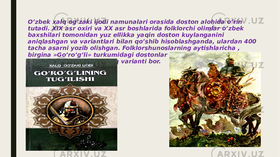 O’zbek xalq og’zaki ijodi namunalari orasida doston alohida o’rin tutadi. XIX asr oxiri va XX asr boshlarida folklorchi olimlar o’zbek baxshilari tomonidan yuz ellikka yaqin doston kuylanganini aniqlashgan va variantlari bilan qo’shib hisoblashganda, ulardan 400 tacha asarni yozib olishgan. Folklorshunoslarning aytishlaricha , birgina »Go’ro’g’li» turkumidagi dostonlar soni yuzdan oshadi , yolg’iz »Alpomishning 40 dan ortiq varianti bor. 