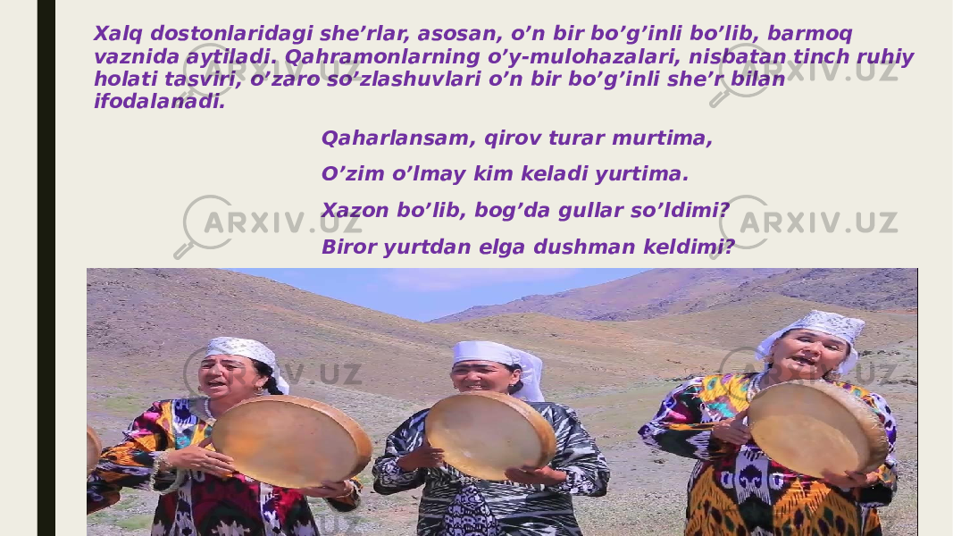 Xalq dostonlaridagi she’rlar, asosan, o’n bir bo’g’inli bo’lib, barmoq vaznida aytiladi. Qahramonlarning o’y-mulohazalari, nisbatan tinch ruhiy holati tasviri, o’zaro so’zlashuvlari o’n bir bo’g’inli she’r bilan ifodalanadi. Qaharlansam, qirov turar murtima, O’zim o’lmay kim keladi yurtima. Xazon bo’lib, bog’da gullar so’ldimi? Biror yurtdan elga dushman keldimi? Ayrim hollarda tasvir talabiga ko’ra 7, 8 bo’g’inli she’riy ifodalar ham uchrab turadi. 