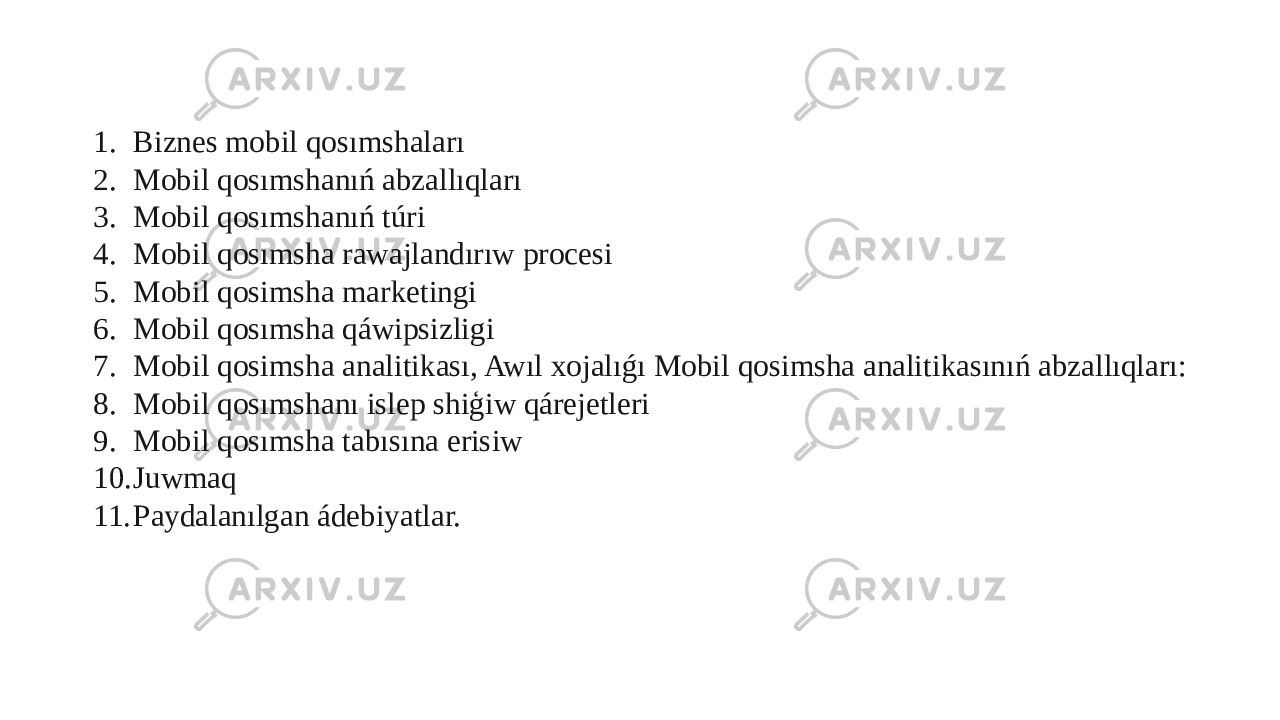 1. Biznes mobil qosımshaları 2. Mobil qosımshanıń abzallıqları 3. Mobil qosımshanıń túri 4. Mobil qosımsha rawajlandırıw procesi 5. Mobil qosimsha marketingi 6. Mobil qosımsha qáwipsizligi 7. Mobil qosimsha analitikası, Awıl xojalıǵı Mobil qosimsha analitikasınıń abzallıqları: 8. Mobil qosımshanı islep shiģiw qárejetleri 9. Mobil qosımsha tabısına erisiw 10. Juwmaq 11. Paydalanılgan ádebiyatlar. 