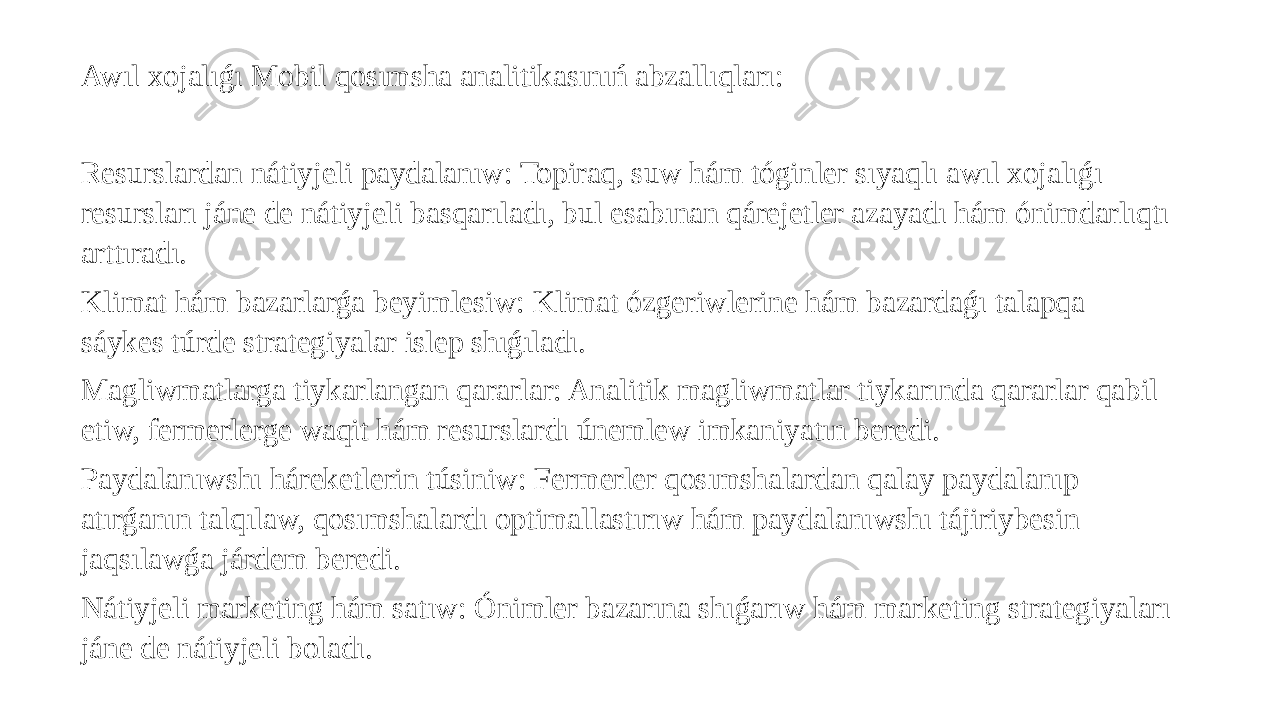 Awıl xojalıǵı Mobil qosımsha analitikasınıń abzallıqları: Resurslardan nátiyjeli paydalanıw: Topiraq, suw hám tóginler sıyaqlı awıl xojalıǵı resursları jáne de nátiyjeli basqarıladı, bul esabınan qárejetler azayadı hám ónimdarlıqtı arttıradı. Klimat hám bazarlarǵa beyimlesiw: Klimat ózgeriwlerine hám bazardaǵı talapqa sáykes túrde strategiyalar islep shıǵıladı. Magliwmatlarga tiykarlangan qararlar: Analitik magliwmatlar tiykarında qararlar qabil etiw, fermerlerge waqit hám resurslardı únemlew imkaniyatın beredi. Paydalanıwshı háreketlerin túsiniw: Fermerler qosımshalardan qalay paydalanıp atırǵanın talqılaw, qosımshalardı optimallastırıw hám paydalanıwshı tájiriybesin jaqsılawǵa járdem beredi. Nátiyjeli marketing hám satıw: Ónimler bazarına shıǵarıw hám marketing strategiyaları jáne de nátiyjeli boladı. 