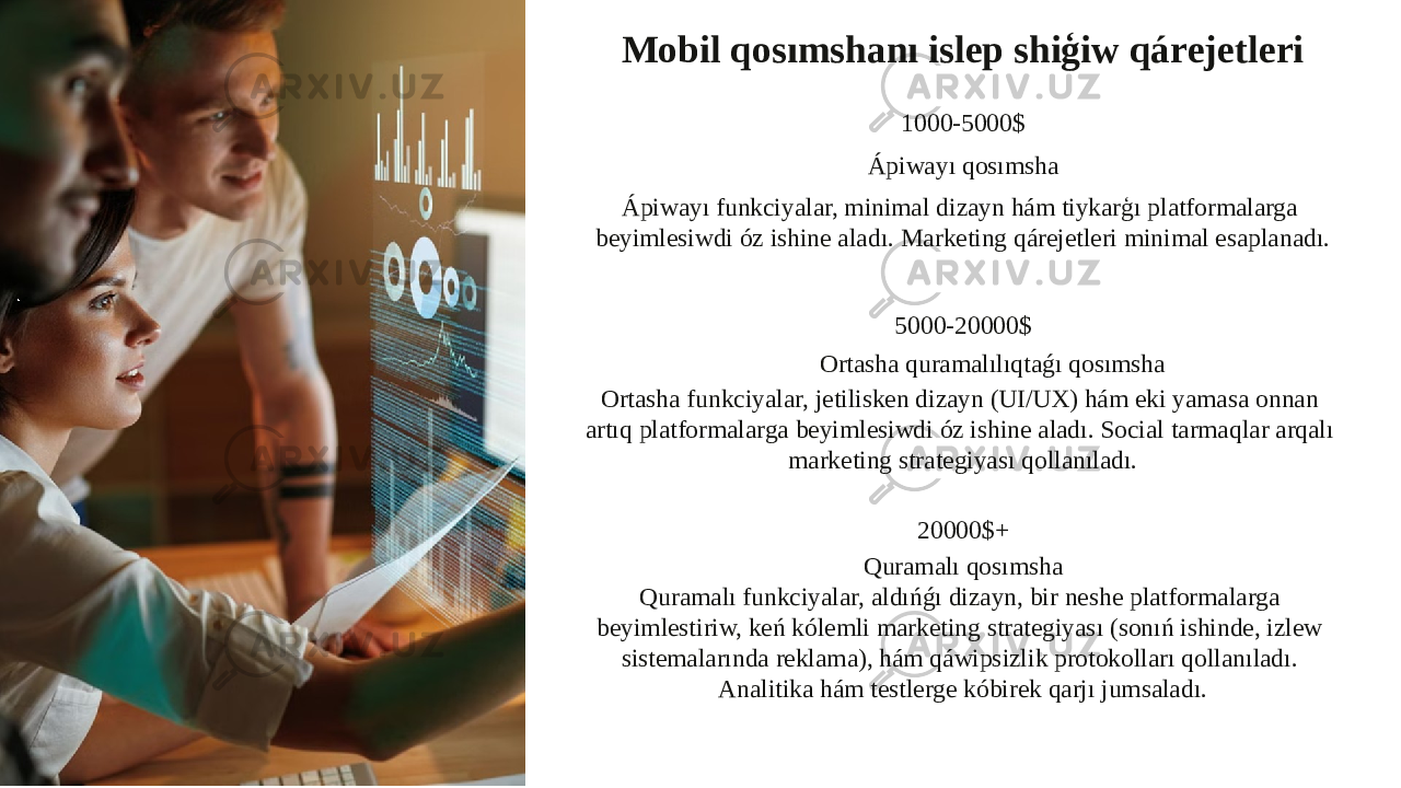 Mobil qosımshanı islep shiģiw qárejetleri 1000-5000$ Ápiwayı qosımsha Ápiwayı funkciyalar, minimal dizayn hám tiykarģı platformalarga beyimlesiwdi óz ishine aladı. Marketing qárejetleri minimal esaplanadı. 5000-20000$ Ortasha quramalılıqtaǵı qosımsha Ortasha funkciyalar, jetilisken dizayn (UI/UX) hám eki yamasa onnan artıq platformalarga beyimlesiwdi óz ishine aladı. Social tarmaqlar arqalı marketing strategiyası qollanıladı. 20000$+ Quramalı qosımsha Quramalı funkciyalar, aldıńǵı dizayn, bir neshe platformalarga beyimlestiriw, keń kólemli marketing strategiyası (sonıń ishinde, izlew sistemalarında reklama), hám qáwipsizlik protokolları qollanıladı. Analitika hám testlerge kóbirek qarjı jumsaladı. 