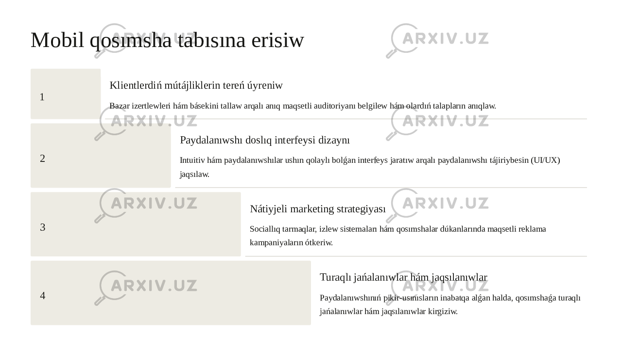 Mobil qosımsha tabısına erisiw 1 Klientlerdiń mútájliklerin tereń úyreniw Bazar izertlewleri hám básekini tallaw arqalı anıq maqsetli auditoriyanı belgilew hám olardıń talapların anıqlaw. 2 Paydalanıwshı doslıq interfeysi dizaynı Intuitiv hám paydalanıwshılar ushın qolaylı bolǵan interfeys jaratıw arqalı paydalanıwshı tájiriybesin (UI/UX) jaqsılaw. 3 Nátiyjeli marketing strategiyası Sociallıq tarmaqlar, izlew sistemaları hám qosımshalar dúkanlarında maqsetli reklama kampaniyaların ótkeriw. 4 Turaqlı jańalanıwlar hám jaqsılanıwlar Paydalanıwshınıń pikir-usınısların inabatqa alǵan halda, qosımshaǵa turaqlı jańalanıwlar hám jaqsılanıwlar kirgiziw. 