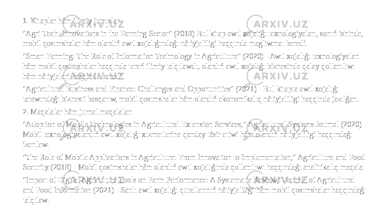 1. Kitaplar hám ilimiy jumıslar &#34;Agri-Tech: Innovations in the Farming Sector&#34; (2019) Bul kitap awıl xojalıǵı texnologiyaları, sonıń ishinde, mobil qosımshalar hám olardıń awıl xojalıǵındaǵı nátiyjeliligi haqqında magliwmat beredi. &#34;Smart Farming: The Role of Information Technology in Agriculture&#34; (2020) - Awıl xojalıǵı texnologiyaları hám mobil qosimshalar haqqında tereń ilimiy talqılawdı, olardıń awıl xojalıǵı biznesinde qalay qollanılıwı hám nátiyjeleri haqqında beredi. &#34;Agricultural Business and Finance: Challenges and Opportunities&#34; (2021) - Bul kitapta awıl xojalıǵı tarawındaǵı biznesti basqarıw, mobil qosımshalar hám olardıń ekonomikalıq nátiyjeliligi haqqında jazılǵan. 2. Maqalalar hám jurnal maqalaları &#34;Adoption of Mobile Technologies in Agricultural Extension Services,&#34; Agricultural Systems Journal (2020) - Mobil texnologiyalardıń awıl xojalıǵı xızmetlerine qanday tásir etiwi hám olardıń nátiyjeliligi haqqındaǵı izertlew. &#34;The Role of Mobile Applications in Agriculture: From Innovation to Implementation,&#34; Agriculture and Food Security (2019) - Mobil qosimshalar hám olardıń awıl xojalıǵında qollanılıwı haqqındaǵı analitikalıq maqala. &#34;Impact of Digital Agriculture Tools on Farm Performance: A Systematic Review,&#34; Journal of Agricultural and Food Information (2021) - Sanlı awıl xojalıǵı qurallarınıń nátiyjeliligi hám mobil qosımshalar haqqındaǵı talqılaw. 