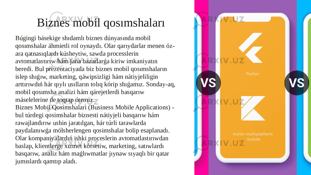 Biznes mobil qosımshaları Búgingi básekige shıdamlı biznes dúnyasında mobil qosımshalar áhmietli rol oynaydı. Olar qarıydarlar menen óz- ara qatnasıqlardı kúsheytiw, sawda processlerin avtomatlastırıw hám jańa bazarlarǵa kiriw imkaniyatın beredi. Bul prezentaciyada biz biznes mobil qosımshaların islep shıǵıw, marketing, qáwipsizligi hám nátiyjeliligin arttırıwdıń hár qıylı usılların tolıq kórip shıǵamız. Sonday-aq, mobil qosımsha analizi hám qárejetlerdi basqarıw máselelerine de toqtap ótemiz. Biznes Mobil Qosimshalari (Business Mobile Applications) - bul túrdegi qosimshalar biznesti nátiyjeli basqarıw hám rawajlandırıw ushin jaratılgan, hár túrli tarawlarda paydalanıwǵa mólsherlengen qosimshalar bolip esaplanadı. Olar kompaniyalardıń ishki proceslerin avtomatlastırıwdan baslap, klientlerge xızmet kórsetiw, marketing, satıwlardı basqarıw, analiz hám maǵlıwmatlar jıynaw sıyaqlı bir qatar jumıslardı qamtıp aladı. 