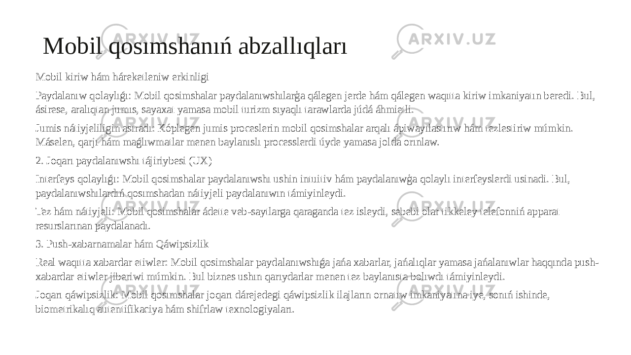 Mobil qosımshanıń abzallıqları Mobil kiriw hám háreketleniw erkinligi Paydalanıw qolaylıǵı: Mobil qosimshalar paydalanıwshılarģa qálegen jerde hám qálegen waqıtta kiriw imkaniyatın beredi. Bul, ásirese, aralıqtan jumıs, sayaxat yamasa mobil turizm sıyaqlı tarawlarda júdá áhmietli. Jumis nátiyjeliligin asıradı: Kóplegen jumis proceslerin mobil qosimshalar arqalı ápiwayılastırıw hám tezlestiriw múmkin. Máselen, qarjı hám maǵlıwmatlar menen baylanıslı processlerdi úyde yamasa jolda orınlaw. 2. Joqarı paydalanıwshı tájiriybesi (UX) Interfeys qolaylıǵı: Mobil qosimshalar paydalanıwshı ushin intuitiv hám paydalanıwģa qolaylı interfeyslerdi usinadi. Bul, paydalanıwshılardıń qosımshadan nátiyjeli paydalanıwın támiyinleydi. Tez hám nátiyjeli: Mobil qosimshalar ádette veb-saytlarga qaraganda tez isleydi, sebebi olar tikkeley telefonniń apparat resurslarınan paydalanadı. 3. Push-xabarnamalar hám Qáwipsizlik Real waqıtta xabardar etiwler: Mobil qosimshalar paydalanıwshıǵa jańa xabarlar, jańalıqlar yamasa jańalanıwlar haqqında push- xabardar etiwler jiberiwi múmkin. Bul biznes ushın qarıydarlar menen tez baylanısta bolıwdı támiyinleydi. Joqarı qáwipsizlik: Mobil qosımshalar joqarı dárejedegi qáwipsizlik ilajların ornatıw imkaniyatına iye, sonıń ishinde, biometrikalıq autentifikaciya hám shifrlaw texnologiyaları. 