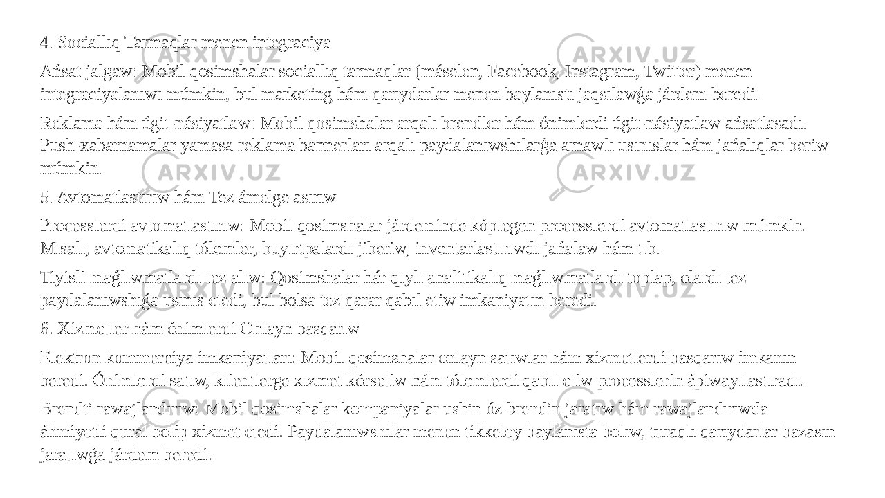 4. Sociallıq Tarmaqlar menen integraciya Ańsat jalgaw: Mobil qosimshalar sociallıq tarmaqlar (máselen, Facebook, Instagram, Twitter) menen integraciyalanıwı múmkin, bul marketing hám qarıydarlar menen baylanıstı jaqsılawģa járdem beredi. Reklama hám úgit-násiyatlaw: Mobil qosimshalar arqalı brendler hám ónimlerdi úgit-násiyatlaw ańsatlasadı. Push-xabarnamalar yamasa reklama bannerları arqalı paydalanıwshılarģa arnawlı usınıslar hám jańalıqlar beriw múmkin. 5. Avtomatlastırıw hám Tez ámelge asırıw Processlerdi avtomatlastırıw: Mobil qosimshalar járdeminde kóplegen processlerdi avtomatlastırıw múmkin. Mısalı, avtomatikalıq tólemler, buyırtpalardı jiberiw, inventarlastırıwdı jańalaw hám t.b. Tiyisli maǵlıwmatlardı tez alıw: Qosimshalar hár qıylı analitikalıq maǵlıwmatlardı toplap, olardı tez paydalanıwshıǵa usınıs etedi, bul bolsa tez qarar qabıl etiw imkaniyatın beredi. 6. Xizmetler hám ónimlerdi Onlayn basqarıw Elektron kommerciya imkaniyatları: Mobil qosimshalar onlayn satıwlar hám xizmetlerdi basqarıw imkanın beredi. Ónimlerdi satıw, klientlerge xızmet kórsetiw hám tólemlerdi qabıl etiw processlerin ápiwayılastıradı. Brendti rawajlandırıw: Mobil qosimshalar kompaniyalar ushin óz brendin jaratıw hám rawajlandırıwda áhmiyetli qural bolip xizmet etedi. Paydalanıwshılar menen tikkeley baylanısta bolıw, turaqlı qarıydarlar bazasın jaratıwǵa járdem beredi. 