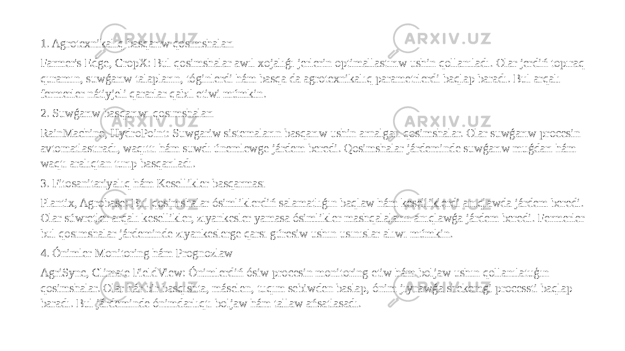 1. Agrotexnikalıq basqarıw qosımshaları Farmer&#39;s Edge, CropX: Bul qosimshalar awıl xojalıǵı jerlerin optimallastırıw ushin qollanıladı. Olar jerdiń topıraq quramın, suwǵarıw talapların, tóginlerdi hám basqa da agrotexnikalıq parametrlerdi baqlap baradı. Bul arqalı fermerler nátiyjeli qararlar qabıl etiwi múmkin. 2. Suwǵarıw basqarıwı qosımshaları RainMachine, HydroPoint: Suwgariw sistemaların basqarıw ushin arnalgan qosimshalar. Olar suwǵarıw procesin avtomatlastıradı, waqıttı hám suwdı únemlewge járdem beredi. Qosimshalar járdeminde suwǵarıw muǵdarı hám waqtı aralıqtan turıp basqarıladı. 3. Fitosanitariyalıq hám Kesellikler basqarması Plantix, Agrobase: Bul qosimshalar ósimliklerdiń salamatlıǵın baqlaw hám keselliklerdi anıqlawda járdem beredi. Olar súwretler arqalı kesellikler, zıyankesler yamasa ósimlikler mashqalaların anıqlawǵa járdem beredi. Fermerler bul qosımshalar járdeminde zıyankeslerge qarsı gúresiw ushın usınıslar alıwı múmkin. 4. Ónimler Monitoring hám Prognozlaw AgriSync, Climate FieldView: Ónimlerdiń ósiw procesin monitoring etiw hám boljaw ushın qollanılatuģın qosimshalar. Olar hár bir basqıshta, máselen, tuqım sebiwden baslap, ónim jıynawǵa shekemgi processti baqlap baradı. Bul járdeminde ónimdarlıqtı boljaw hám tallaw ańsatlasadı. 