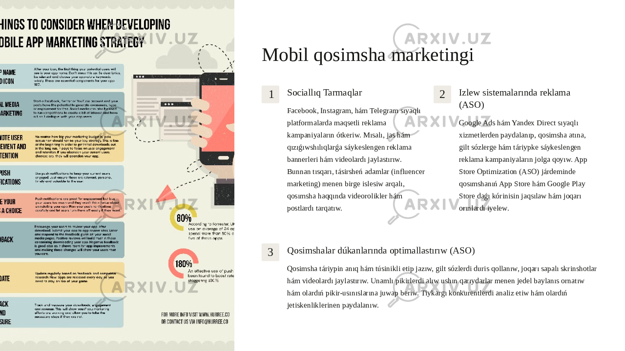 Mobil qosimsha marketingi 1 Sociallıq Tarmaqlar Facebook, Instagram, hám Telegram sıyaqlı platformalarda maqsetli reklama kampaniyaların ótkeriw. Mısalı, jas hám qızıǵıwshılıqlarǵa sáykeslengen reklama bannerleri hám videolardı jaylastırıw. Bunnan tısqarı, tásirsheń adamlar (influencer marketing) menen birge islesiw arqalı, qosımsha haqqında videorolikler hám postlardı tarqatıw. 2 Izlew sistemalarında reklama (ASO) Google Ads hám Yandex Direct sıyaqlı xizmetlerden paydalanıp, qosimsha atına, gilt sózlerge hám táriypke sáykeslengen reklama kampaniyaların jolga qoyıw. App Store Optimization (ASO) járdeminde qosımshanıń App Store hám Google Play Store daǵı kórinisin jaqsılaw hám joqarı orınlardı iyelew. 3 Qosimshalar dúkanlarında optimallastırıw (ASO) Qosimsha táriypin anıq hám túsinikli etip jazıw, gilt sózlerdi duris qollanıw, joqarı sapalı skrinshotlar hám videolardı jaylastırıw. Unamlı pikirlerdi alıw ushın qarıydarlar menen jedel baylanıs ornatıw hám olardıń pikir-usınıslarına juwap beriw. Tiykargı konkurentlerdi analiz etiw hám olardıń jetiskenliklerinen paydalanıw. 