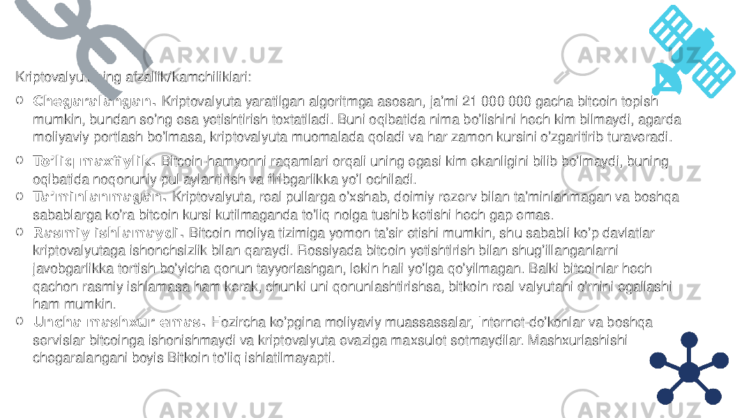 Kriptovalyutaning afzallik/kamchiliklari: o Chegaralangan.  Kriptovalyuta yaratilgan algoritmga asosan, ja’mi 21 000 000 gacha bitcoin topish mumkin, bundan so’ng esa yetishtirish toxtatiladi. Buni oqibatida nima bo’lishini hech kim bilmaydi, agarda moliyaviy portlash bo’lmasa, kriptovalyuta muomalada qoladi va har zamon kursini o’zgaritirib turaveradi. o To’liq maxfiylik.  Bitcoin-hamyonni raqamlari orqali uning egasi kim ekanligini bilib bo’lmaydi, buning oqibatida noqonuniy pul aylantirish va firibgarlikka yo’l ochiladi. o Ta’minlanmagan.  Kriptovalyuta, real pullarga o’xshab, doimiy rezerv bilan ta’minlanmagan va boshqa sabablarga ko’ra bitcoin kursi kutilmaganda to’liq nolga tushib ketishi hech gap emas. o Rasmiy ishlamaydi.  Bitcoin moliya tizimiga yomon ta’sir etishi mumkin, shu sababli ko’p davlatlar kriptovalyutaga ishonchsizlik bilan qaraydi. Rossiyada bitcoin yetishtirish bilan shug’illanganlarni javobgarlikka tortish bo’yicha qonun tayyorlashgan, lekin hali yo’lga qo’yilmagan. Balki bitcoinlar hech qachon rasmiy ishlamasa ham kerak, chunki uni qonunlashtirishsa, bitkoin real valyutani o’rnini egallashi ham mumkin. o Uncha mashxur emas.  Hozircha ko’pgina moliyaviy muassassalar, Internet-do’konlar va boshqa servislar bitcoinga ishonishmaydi va kriptovalyuta evaziga maxsulot sotmaydilar. Mashxurlashishi chegaralangani boyis Bitkoin to’liq ishlatilmayapti. 