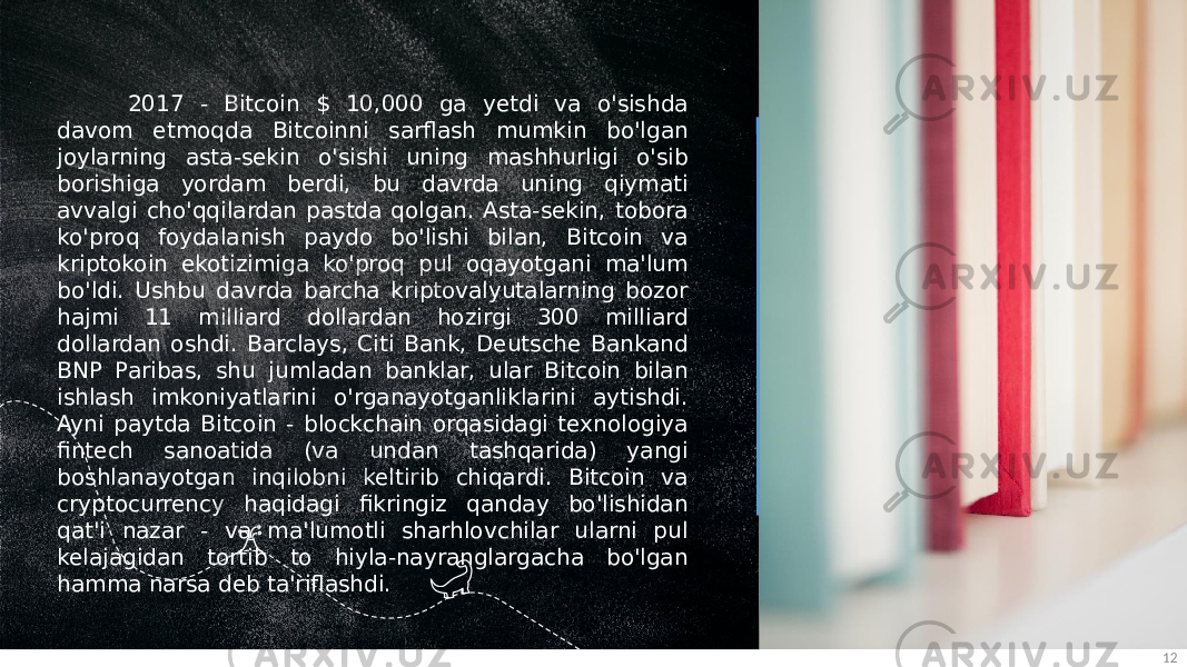 122017 - Bitcoin $ 10,000 ga yetdi va o&#39;sishda davom etmoqda Bitcoinni sarflash mumkin bo&#39;lgan joylarning asta-sekin o&#39;sishi uning mashhurligi o&#39;sib borishiga yordam berdi, bu davrda uning qiymati avvalgi cho&#39;qqilardan pastda qolgan. Asta-sekin, tobora ko&#39;proq foydalanish paydo bo&#39;lishi bilan, Bitcoin va kriptokoin ekotizimiga ko&#39;proq pul oqayotgani ma&#39;lum bo&#39;ldi. Ushbu davrda barcha kriptovalyutalarning bozor hajmi 11 milliard dollardan hozirgi 300 milliard dollardan oshdi. Barclays, Citi Bank, Deutsche Bankand BNP Paribas, shu jumladan banklar, ular Bitcoin bilan ishlash imkoniyatlarini o&#39;rganayotganliklarini aytishdi. Ayni paytda Bitcoin - blockchain orqasidagi texnologiya fintech sanoatida (va undan tashqarida) yangi boshlanayotgan inqilobni keltirib chiqardi. Bitcoin va cryptocurrency haqidagi fikringiz qanday bo&#39;lishidan qat&#39;i nazar - va ma&#39;lumotli sharhlovchilar ularni pul kelajagidan tortib to hiyla-nayranglargacha bo&#39;lgan hamma narsa deb ta&#39;riflashdi. 