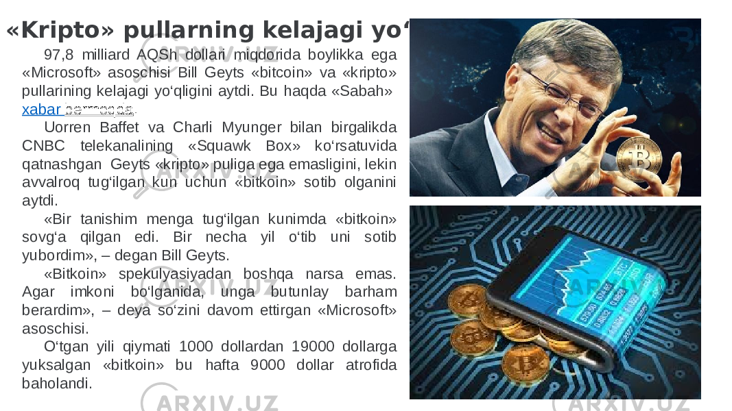 «Kripto» pullarning kelajagi yo‘q . 97,8 milliard AQSh dollari miqdorida boylikka ega «Microsoft» asoschisi Bill Geyts «bitcoin» va «kripto» pullarining kelajagi yo‘qligini aytdi. Bu haqda «Sabah»  xabar bermoqda . Uorren Baffet va Charli Myunger bilan birgalikda CNBC telekanalining «Squawk Box» ko‘rsatuvida qatnashgan  Geyts «kripto» puliga ega emasligini, lekin avvalroq tug‘ilgan kun uchun «bitkoin» sotib olganini aytdi. «Bir tanishim menga tug‘ilgan kunimda «bitkoin» sovg‘a qilgan edi. Bir necha yil o‘tib uni sotib yubordim», – degan Bill Geyts. «Bitkoin» spekulyasiyadan boshqa narsa emas. Agar imkoni bo‘lganida, unga butunlay barham berardim», – deya so‘zini davom ettirgan «Microsoft» asoschisi. O‘tgan yili qiymati 1000 dollardan 19000 dollarga yuksalgan «bitkoin» bu hafta 9000 dollar atrofida baholandi. 