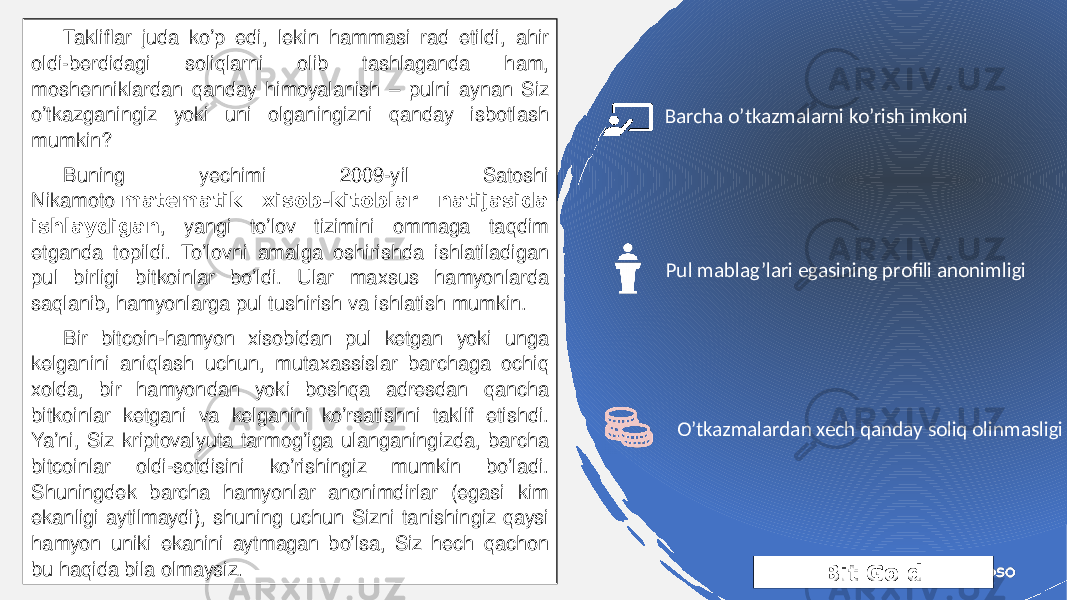 Bit GoldTakliflar juda ko’p edi, lekin hammasi rad etildi, ahir oldi-berdidagi soliqlarni olib tashlaganda ham, moshenniklardan qanday himoyalanish – pulni aynan Siz o’tkazganingiz yoki uni olganingizni qanday isbotlash mumkin? Buning yechimi 2009-yil Satoshi Nikamoto  matematik xisob-kitoblar natijasida ishlaydigan , yangi to’lov tizimini ommaga taqdim etganda topildi. To’lovni amalga oshirishda ishlatiladigan pul birligi bitkoinlar bo’ldi. Ular maxsus hamyonlarda saqlanib, hamyonlarga pul tushirish va ishlatish mumkin. Bir bitcoin-hamyon xisobidan pul ketgan yoki unga kelganini aniqlash uchun, mutaxassislar barchaga ochiq xolda, bir hamyondan yoki boshqa adresdan qancha bitkoinlar ketgani va kelganini ko’rsatishni taklif etishdi. Ya’ni, Siz kriptovalyuta tarmog’iga ulanganingizda, barcha bitcoinlar oldi-sotdisini ko’rishingiz mumkin bo’ladi. Shuningdek barcha hamyonlar anonimdirlar (egasi kim ekanligi aytilmaydi), shuning uchun Sizni tanishingiz qaysi hamyon uniki ekanini aytmagan bo’lsa, Siz hech qachon bu haqida bila olmaysiz. Pul mablag’lari egasining profili anonimligiBarcha o’tkazmalarni ko’rish imkoni O’tkazmalardan xech qanday soliq olinmasligi 