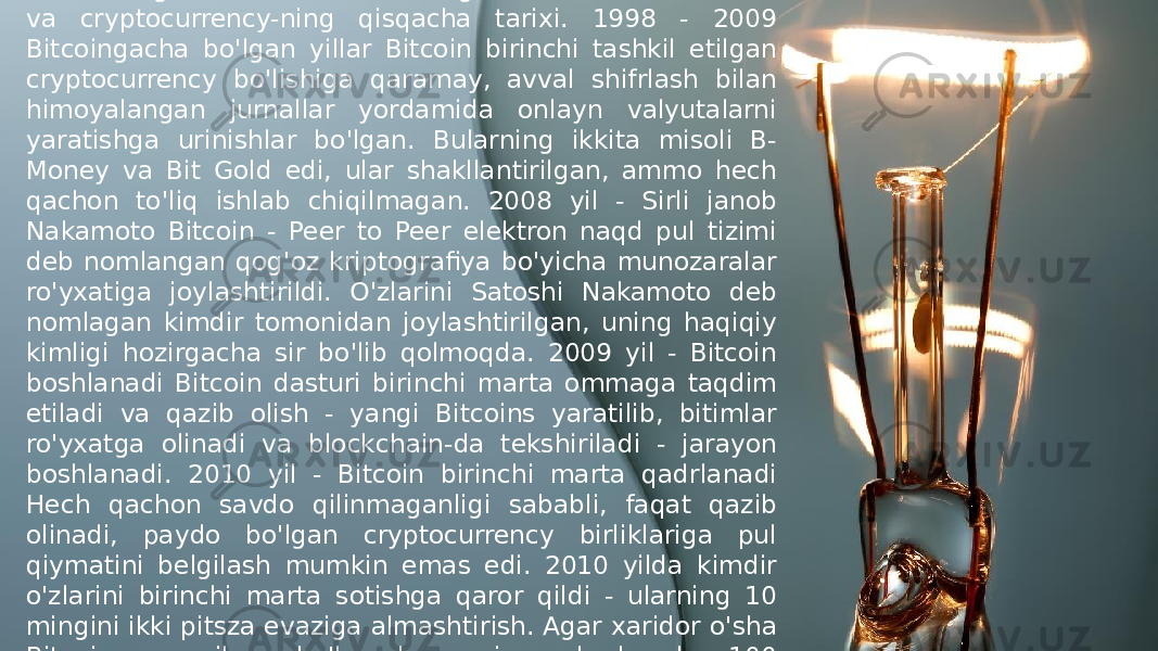 Tarixdan saboq olmaganlar uning xatolarini takrorlashga mahkumlar - shuning uchun bu erda Bitcoin va cryptocurrency-ning qisqacha tarixi. 1998 - 2009 Bitcoingacha bo&#39;lgan yillar Bitcoin birinchi tashkil etilgan cryptocurrency bo&#39;lishiga qaramay, avval shifrlash bilan himoyalangan jurnallar yordamida onlayn valyutalarni yaratishga urinishlar bo&#39;lgan. Bularning ikkita misoli B- Money va Bit Gold edi, ular shakllantirilgan, ammo hech qachon to&#39;liq ishlab chiqilmagan. 2008 yil - Sirli janob Nakamoto Bitcoin - Peer to Peer elektron naqd pul tizimi deb nomlangan qog&#39;oz kriptografiya bo&#39;yicha munozaralar ro&#39;yxatiga joylashtirildi. O&#39;zlarini Satoshi Nakamoto deb nomlagan kimdir tomonidan joylashtirilgan, uning haqiqiy kimligi hozirgacha sir bo&#39;lib qolmoqda. 2009 yil - Bitcoin boshlanadi Bitcoin dasturi birinchi marta ommaga taqdim etiladi va qazib olish - yangi Bitcoins yaratilib, bitimlar ro&#39;yxatga olinadi va blockchain-da tekshiriladi - jarayon boshlanadi. 2010 yil - Bitcoin birinchi marta qadrlanadi Hech qachon savdo qilinmaganligi sababli, faqat qazib olinadi, paydo bo&#39;lgan cryptocurrency birliklariga pul qiymatini belgilash mumkin emas edi. 2010 yilda kimdir o&#39;zlarini birinchi marta sotishga qaror qildi - ularning 10 mingini ikki pitsza evaziga almashtirish. Agar xaridor o&#39;sha Bitcoins-ga osilgan bo&#39;lsa, bugungi narxlarda ular 100 million dollardan ko&#39;proq qiymatga ega bo&#39;lar edi. 