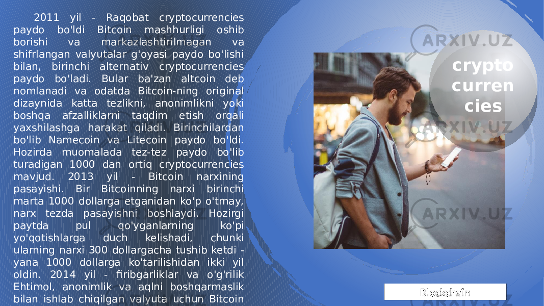 Blockchain crypto curren cies2011 yil - Raqobat cryptocurrencies paydo bo&#39;ldi Bitcoin mashhurligi oshib borishi va markazlashtirilmagan va shifrlangan valyutalar g&#39;oyasi paydo bo&#39;lishi bilan, birinchi alternativ cryptocurrencies paydo bo&#39;ladi. Bular ba&#39;zan altcoin deb nomlanadi va odatda Bitcoin-ning original dizaynida katta tezlikni, anonimlikni yoki boshqa afzalliklarni taqdim etish orqali yaxshilashga harakat qiladi. Birinchilardan bo&#39;lib Namecoin va Litecoin paydo bo&#39;ldi. Hozirda muomalada tez-tez paydo bo&#39;lib turadigan 1000 dan ortiq cryptocurrencies mavjud. 2013 yil - Bitcoin narxining pasayishi. Bir Bitcoinning narxi birinchi marta 1000 dollarga etganidan ko&#39;p o&#39;tmay, narx tezda pasayishni boshlaydi. Hozirgi paytda pul qo&#39;yganlarning ko&#39;pi yo&#39;qotishlarga duch kelishadi, chunki ularning narxi 300 dollargacha tushib ketdi - yana 1000 dollarga ko&#39;tarilishidan ikki yil oldin. 2014 yil - firibgarliklar va o&#39;g&#39;rilik Ehtimol, anonimlik va aqlni boshqarmaslik bilan ishlab chiqilgan valyuta uchun Bitcoin jinoyatchilar uchun jozibali va daromadli maqsad ekanligi isbotlangan. 2014 yil yanvar oyida dunyodagi eng yirik Bitcoin almashinuvi Mt.Gox oflayn rejimga o&#39;tdi va 850,000Bitcoins egalari ularni boshqa ko&#39;rmadilar. 1B2A20 1B2F 1B 