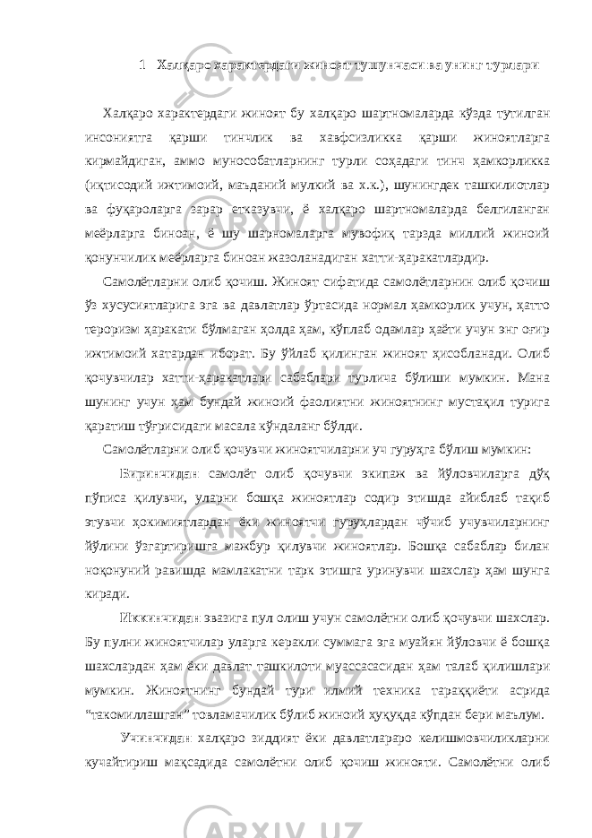 1 Халқаро характердаги жиноят тушунчаси ва унинг турлари Халқаро характердаги жиноят бу халқаро шартномаларда кўзда тутилган инсониятга қарши тинчлик ва хавфсизликка қарши жиноятларга кирмайдиган, аммо мунособатларнинг турли соҳадаги тинч ҳамкорликка (иқтисодий ижтимоий, маъданий мулкий ва х.к.), шунингдек ташкилиотлар ва фуқароларга зарар етказувчи, ё халқаро шартномаларда белгиланган меёрларга биноан, ё шу шарномаларга мувофиқ тарзда миллий жиноий қонунчилик меёрларга биноан жазоланадиган хатти-ҳаракатлардир. Самолётларни олиб қочиш. Жиноят сифатида самолётларнин олиб қочиш ўз хусусиятларига эга ва давлатлар ўртасида нормал ҳамкорлик учун, ҳатто тероризм ҳаракати бўлмаган ҳолда ҳам, кўплаб одамлар ҳаёти учун энг оғир ижтимоий хатардан иборат. Бу ўйлаб қилинган жиноят ҳисобланади. Олиб қочувчилар хатти-ҳаракатлари сабаблари турлича бўлиши мумкин. Мана шунинг учун ҳам бундай жиноий фаолиятни жиноятнинг мустақил турига қаратиш тўғрисидаги масала кўндаланг бўлди. Самолётларни олиб қочувчи жиноятчиларни уч гуруҳга бўлиш мумкин: Биринчидан самолёт олиб қочувчи экипаж ва йўловчиларга дўқ пўписа қилувчи, уларни бошқа жиноятлар содир этишда айиблаб тақиб этувчи ҳокимиятлардан ёки жиноятчи гуруҳлардан чўчиб учувчиларнинг йўлини ўзгартиришга мажбур қилувчи жиноятлар. Бошқа сабаблар билан ноқонуний равишда мамлакатни тарк этишга уринувчи шахслар ҳам шунга киради. Иккинчидан эвазига пул олиш учун самолётни олиб қочувчи шахслар. Бу пулни жиноятчилар уларга керакли суммага эга муайян йўловчи ё бошқа шахслардан ҳам ёки давлат ташкилоти муассасасидан ҳам талаб қилишлари мумкин. Жиноятнинг бундай тури илмий техника тараққиёти асрида “такомиллашган” товламачилик бўлиб жиноий ҳуқуқда кўпдан бери маълум. Учинчидан халқаро зиддият ёки давлатлараро келишмовчиликларни кучайтириш мақсадида самолётни олиб қочиш жинояти. Самолётни олиб 