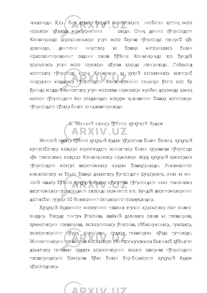 чекланади. Ҳар бир давлат бундай жиноятларга нисбатан қаттиқ жазо чоралари қўллаш мажбуриятини олади. Очиқ денгиз тўғрисидаги Конвенцияда қароқчиликлари учун жазо бериш тўғрисида гапириб қўя қолинади, денгизни чиқитлар ва бошқа материаллар билан ифлослантиришнинг олдини олиш бўйича Конвенцияда эса бундай ҳаракатлар учун жазо чоралари кўриш ҳақида гапирилади. Гиёҳванд воситалар тўғрисида ягона Конвенция ва руҳий касалликлар келтириб чиқарувчи моддалар тўғрисидаги Конвенциянинг таърифи ўзига хос: бу ўринда жиддий жиноятлар учун жазолаш нормалари муайян даражада қамоқ жазоси тўғрисидаги ёки озодликдан маҳрум қилишнинг бошқа воситалари тўғрисидаги сўзлар билан аниқлаштирилади. 3. Жиноий ишлар бўйича ҳуқуқий ёрдам Жиноий ишлар бўйича ҳуқуқий ёрдам кўрсатиш би лан боғлиқ ҳуқуқий муносабатлар халқаро характер даги жиноятлар билан курашиш тўғрисида кўп томон лама халқаро Конвенциялар нормалари ёхуд ҳуқуқий ҳамкорлик тўғрисидаги махсус шартномалар орқали бошқарилади. Ривожланган мамлакатлар ва баъзи бошқа давлатлар ўртасидаги фуқаролик, оила ва жи - ноий ишлар бўйича ҳуқуқий ёрдам кўрсатиш тўғриси даги икки томонлама шартномалар тузилганлиги алоҳида аҳамиятга эга. Бундай шартномаларнинг дастлабки гуруҳи 50-йилларнинг охирларига тааллуқлидир. Ҳуқуқий ёрдамнинг мазмунини ташкил этувчи ҳаракатлар ғоят хилма- хилдир. Уларда тинтув ўтказиш, ашёвий далиллар олиш ва топшириш, ҳужжатларни топшириш, экспертизалар ўтказиш, айбланувчилар, гувоҳлар, экспертларнинг сўроқ қилиниши, судлов текшируви кўзда тутилади. Жиноятчиларни топшириш масалалари айниқса мукаммал белгилаб қўйилган давлатлар тегишли судлов ҳаракатларини амалга ошириш тўғрисидаги топшириқларни бажариш йўли билан бир-бирларига ҳуқуқий ёрдам кўрсатадилар. 