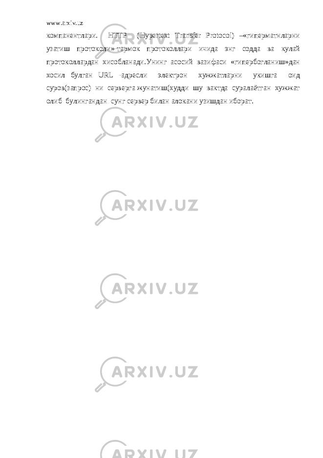 www.arxiv.uz компанентлари. HTTP (Hypertext Transfer Protocol) –«гиперматнларни узатиш протоколи»-тармок протоколлари ичида энг содда ва кулай протоколлардан хисобланади.Унинг асосий вазифаси «гипербогланиш»дан хосил булган URL -адресли электрон хужжатларни укишга оид суров(запрос) ни серверга жунатиш(худди шу вактда суралаётган хужжат олиб булингандан сунг сервер билан алокани узишдан иборат. 