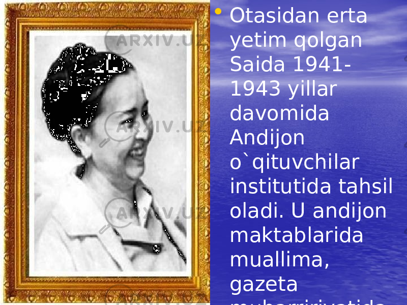 • Otasidan erta yetim qolgan Saida 1941- 1943 yillar davomida Andijon o`qituvchilar institutida tahsil oladi. U andijon maktablarida muallima, gazeta muharririyatida adabiy eodim bo`lib ishlaydi. 