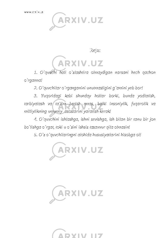 www.arxiv.uz Reja: 1. O`quvchi hali o`zlashtira olmaydigan narsani hech qachon o`rgatma! 2. O`quvchilar o`rganganini unutmasligini g`amini yeb bor! 3. Yuqoridagi kabi shunday hollar borki, bunda yodlatish, tarbiyalash va ta`lim berish emas, balki insoniylik, fuqarolik va milliylikning umumiy asoslarini yaratish kerak! 4. O`quvchini ishlashga, ishni sevishga, ish bilan bir tanu bir jon bo`lishga o`rgat, toki u o`zini ishsiz tasavvur qila olmasin! 5. O`z o`quvchilaringni alohida hususiyatlarini hisobga ol! 