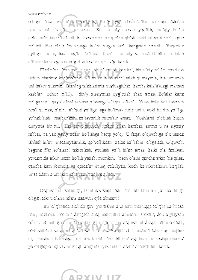 www.arxiv.uz olingan inson va butun insoniyatga tabiiy uyg`unlikda ta`lim berishga nisbatan ham shuni his qilish mumkin. Bu umumiy asoslar yig`ilib, haqiqiy ta`lim qoidalarini tashkil qiladi, bu asoslardan aniq bir o`qitish shakllari va turlari paydo bo`ladi. Har bir bilim shunga ko`ra borgan sari kengayib boradi. Yuqorida aytilganlardan, boshlang`ich ta`limda faqat umumiy va abstakt bilimlar talab qilinar ekan degan noto`g`ri xulosa chiqmasligi kerak. Fikrimizni izohlash uchun shuni aytish kerakki, biz diniy ta`lim boshlash uchun cherkov konfessional ta`limdan boshlashni talab qilmaymiz, biz umuman uni bekor qilamiz. Bizning talablarimiz quyidagicha: barcha kelajakdagi maxsus kasblar uchun milliy, diniy xissiyotlar uyg`otish shart emas. Bolalar katta bo`lganda qaysi dinni tanlasa o`shanga e`tiqod qiladi. Yosh bola hali ishonch hosil qilmay, o`zini e`tiqod yo`liga ega bo`lmay turib uni u yoki bu din yo`liga yo`naltirish majburlash, zo`ravonlik mumkin emas. Yoshlarni o`qitish butun dunyoda bir xil. Har bir o`qituvchi xokim bilan barobar, ammo u na siyosiy rahbar, na partiyaviy odam bo`lishga haqqi yo`q. U faqat o`quvchiga o`z ustida ishlash bilan madaniyatsizlik, qo`pollikdan xalos bo`lishni o`rgatadi. O`quvchi begona fikr so`zlarni takrorlash, yodlash yo`li bilan emas, balki o`z faoliyati yordamida erkin inson bo`lib yetishi mumkin. Inson o`zini qancha erkin his qilsa, qancha kam formula va qoidalar uning qobiliyati, kuch ko`nikmalarini bog`lab tursa odam o`zini shuncha baxtliroq his qiladi. O`quvchini ishlashga, ishni sevishga, ish bilan bir tanu bir jon bo`lishga o`rgat, toki u o`zini ishsiz tasavvur qila olmasin! Bu to`g`risida alohida gap yuritishni o`zi ham mantiqqa to`g`ri bo`lmasa ham, nachora. Yetarli darajada aniq tushuntira olmadim shekilli, deb o`ylaysan odam. Shuning uchun takrorlashga majburman: o`quvchini diqqat bilan o`qishi, o`zlashtirishi va qabul qilishi yetarli emas. Yo`q.! Uni mustaqil ishlashga majbur et, mustaqil ishlashga, uni o`z kuchi bilan bilimni egallashdan boshqa chorasi yo`qligiga o`rgat. U mustaqil o`rganishi, izlanishi o`zini chiniqtirishi kerak. 