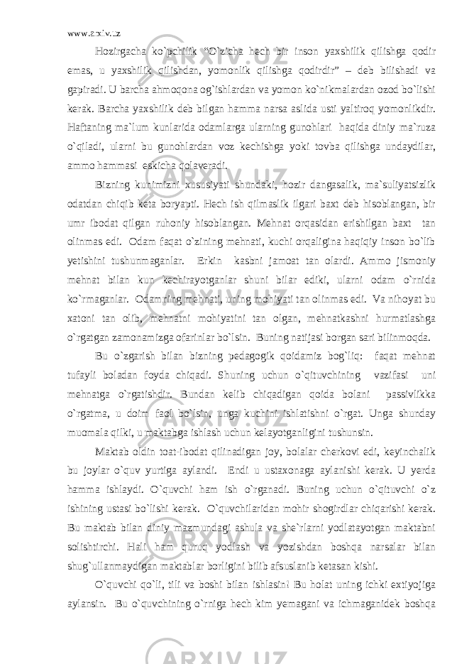 www.arxiv.uz Hozirgacha ko`pchilik “O`zicha hech bir inson yaxshilik qilishga qodir emas, u yaxshilik qilishdan, yomonlik qilishga qodirdir” – deb bilishadi va gapiradi. U barcha ahmoqona og`ishlardan va yomon ko`nikmalardan ozod bo`lishi kerak. Barcha yaxshilik deb bilgan hamma narsa aslida usti yaltiroq yomonlikdir. Haftaning ma`lum kunlarida odamlarga ularning gunohlari haqida diniy ma`ruza o`qiladi, ularni bu gunohlardan voz kechishga yoki tovba qilishga undaydilar, ammo hammasi eskicha qolaveradi. Bizning kunimizni xususiyati shundaki, hozir dangasalik, ma`suliyatsizlik odatdan chiqib keta boryapti. Hech ish qilmaslik ilgari baxt deb hisoblangan, bir umr ibodat qilgan ruhoniy hisoblangan. Mehnat orqasidan erishilgan baxt tan olinmas edi. Odam faqat o`zining mehnati, kuchi orqaligina haqiqiy inson bo`lib yetishini tushunmaganlar. Erkin kasbni jamoat tan olardi. Ammo jismoniy mehnat bilan kun kechirayotganlar shuni bilar ediki, ularni odam o`rnida ko`rmaganlar. Odamning mehnati, uning mohiyati tan olinmas edi. Va nihoyat bu xatoni tan olib, mehnatni mohiyatini tan olgan, mehnatkashni hurmatlashga o`rgatgan zamonamizga ofarinlar bo`lsin. Buning natijasi borgan sari bilinmoqda. Bu o`zgarish bilan bizning pedagogik qoidamiz bog`liq: faqat mehnat tufayli boladan foyda chiqadi. Shuning uchun o`qituvchining vazifasi uni mehnatga o`rgatishdir. Bundan kelib chiqadigan qoida bolani passivlikka o`rgatma, u doim faol bo`lsin, unga kuchini ishlatishni o`rgat. Unga shunday muomala qilki, u maktabga ishlash uchun kelayotganligini tushunsin. Maktab oldin toat-ibodat qilinadigan joy, bolalar cherkovi edi, keyinchalik bu joylar o`quv yurtiga aylandi. Endi u ustaxonaga aylanishi kerak. U yerda hamma ishlaydi. O`quvchi ham ish o`rganadi. Buning uchun o`qituvchi o`z ishining ustasi bo`lishi kerak. O`quvchilaridan mohir shogirdlar chiqarishi kerak. Bu maktab bilan diniy mazmundagi ashula va she`rlarni yodlatayotgan maktabni solishtirchi. Hali ham quruq yodlash va yozishdan boshqa narsalar bilan shug`ullanmaydigan maktablar borligini bilib afsuslanib ketasan kishi. O`quvchi qo`li, tili va boshi bilan ishlasin! Bu holat uning ichki extiyojiga aylansin. Bu o`quvchining o`rniga hech kim yemagani va ichmaganidek boshqa 