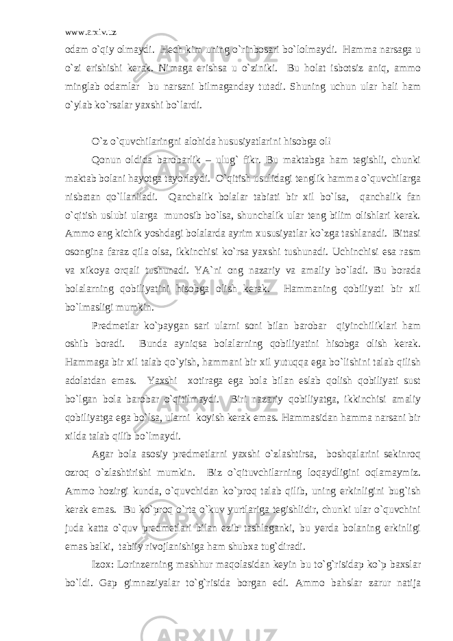 www.arxiv.uz odam o`qiy olmaydi. Hech kim uning o`rinbosari bo`lolmaydi. Hamma narsaga u o`zi erishishi kerak. Nimaga erishsa u o`ziniki. Bu holat isbotsiz aniq, ammo minglab odamlar bu narsani bilmaganday tutadi. Shuning uchun ular hali ham o`ylab ko`rsalar yaxshi bo`lardi. O`z o`quvchilaringni alohida hususiyatlarini hisobga ol! Qonun oldida barobarlik – ulug` fikr. Bu maktabga ham tegishli, chunki maktab bolani hayotga tayorlaydi. O`qitish usulidagi tenglik hamma o`quvchilarga nisbatan qo`llaniladi. Qanchalik bolalar tabiati bir xil bo`lsa, qanchalik fan o`qitish uslubi ularga munosib bo`lsa, shunchalik ular teng bilim olishlari kerak. Ammo eng kichik yoshdagi bolalarda ayrim xususiyatlar ko`zga tashlanadi. Bittasi osongina faraz qila olsa, ikkinchisi ko`rsa yaxshi tushunadi. Uchinchisi esa rasm va xikoya orqali tushunadi. YA`ni ong nazariy va amaliy bo`ladi. Bu borada bolalarning qobiliyatini hisobga olish kerak. Hammaning qobiliyati bir xil bo`lmasligi mumkin. Predmetlar ko`paygan sari ularni soni bilan barobar qiyinchiliklari ham oshib boradi. Bunda ayniqsa bolalarning qobiliyatini hisobga olish kerak. Hammaga bir xil talab qo`yish, hammani bir xil yutuqqa ega bo`lishini talab qilish adolatdan emas. Yaxshi xotiraga ega bola bilan eslab qolish qobiliyati sust bo`lgan bola barobar o`qitilmaydi. Biri nazariy qobiliyatga, ikkinchisi amaliy qobiliyatga ega bo`lsa, ularni koyish kerak emas. Hammasidan hamma narsani bir xilda talab qilib bo`lmaydi. Agar bola asosiy predmetlarni yaxshi o`zlashtirsa, boshqalarini sekinroq ozroq o`zlashtirishi mumkin. Biz o`qituvchilarning loqaydligini oqlamaymiz. Ammo hozirgi kunda, o`quvchidan ko`proq talab qilib, uning erkinligini bug`ish kerak emas. Bu ko`proq o`rta o`kuv yurtlariga tegishlidir, chunki ular o`quvchini juda katta o`quv predmetlari bilan ezib tashlaganki, bu yerda bolaning erkinligi emas balki, tabiiy rivojlanishiga ham shubxa tug`diradi. Izox: Lorinzerning mashhur maqolasidan keyin bu to`g`risidap ko`p baxslar bo`ldi. Gap gimnaziyalar to`g`risida borgan edi. Ammo bahslar zarur natija 