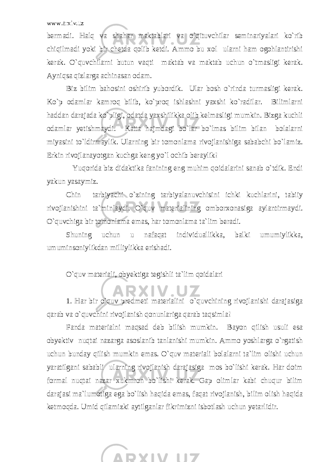 www.arxiv.uz bermadi. Halq va shahar maktablari va o`qituvchilar seminariyalari ko`rib chiqilmadi yoki bir chetda qolib ketdi. Ammo bu xol ularni ham ogohlantirishi kerak. O`quvchilarni butun vaqti maktab va maktab uchun o`tmasligi kerak. Ayniqsa qizlarga achinasan odam. Biz bilim bahosini oshirib yubordik. Ular bosh o`rinda turmasligi kerak. Ko`p odamlar kamroq bilib, ko`proq ishlashni yaxshi ko`radilar. Bilimlarni haddan darajada ko`pligi, odatda yaxshilikka olib kelmasligi mumkin. Bizga kuchli odamlar yetishmaydi. Katta hajmdagi bo`lar bo`lmas bilim bilan bolalarni miyasini to`ldirmaylik. Ularning bir tomonlama rivojlanishiga sababchi bo`lamiz. Erkin rivojlanayotgan kuchga keng yo`l ochib beraylik! Yuqorida biz didaktika fanining eng muhim qoidalarini sanab o`tdik. Endi yakun yasaymiz. Chin tarbiyachi o`zining tarbiyalanuvchisini ichki kuchlarini, tabiiy rivojlanishini ta`minlaydi. O`quv materialining omborxonasiga aylantirmaydi. O`quvchiga bir tomonlama emas, har tomonlama ta`lim beradi. Shuning uchun u nafaqat individuallikka, balki umumiylikka, umuminsoniylikdan milliylikka erishadi. O`quv materiali, obyektiga tegishli ta`lim qoidalari 1. Har bir o`quv predmeti materialini o`quvchining rivojlanishi darajasiga qarab va o`quvchini rivojlanish qonunlariga qarab taqsimla! Fanda materialni maqsad deb bilish mumkin. Bayon qilish usuli esa obyektiv nuqtai nazarga asoslanib tanlanishi mumkin. Ammo yoshlarga o`rgatish uchun bunday qilish mumkin emas. O`quv materiali bolalarni ta`lim olishi uchun yaratilgani sababli ularning rivojlanish darajasiga mos bo`lishi kerak. Har doim formal nuqtai nazar xukmron bo`lishi kerak. Gap olimlar kabi chuqur bilim darajasi ma`lumotiga ega bo`lish haqida emas, faqat rivojlanish, bilim olish haqida ketmoqda. Umid qilamizki aytilganlar fikrimizni isbotlash uchun yetarlidir. 