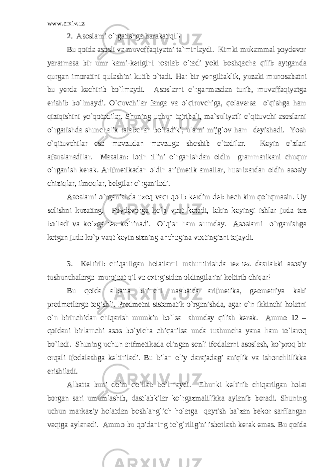 www.arxiv.uz 2. Asoslarni o`rgatishga harakat qil! Bu qoida asosli va muvoffaqiyatni ta`minlaydi. Kimki mukammal poydevor yaratmasa bir umr kami-ketigini rostlab o`tadi yoki boshqacha qilib aytganda qurgan imoratini qulashini kutib o`tadi. Har bir yengiltaklik, yuzaki munosabatni bu yerda kechirib bo`lmaydi. Asoslarni o`rganmasdan turib, muvaffaqiyatga erishib bo`lmaydi. O`quvchilar fanga va o`qituvchiga, qolaversa o`qishga ham qiziqishini yo`qotadilar. Shuning uchun tajribali, ma`suliyatli o`qituvchi asoslarni o`rgatishda shunchalik talabchan bo`ladiki, ularni mijg`ov ham deyishadi. Yosh o`qituvchilar esa mavzudan mavzuga shoshib o`tadilar. Keyin o`zlari afsuslanadilar. Masalan: lotin tilini o`rganishdan oldin grammatikani chuqur o`rganish kerak. Arifmetikadan oldin arifmetik amallar, husnixatdan oldin asosiy chiziqlar, ilmoqlar, belgilar o`rganiladi. Asoslarni o`rganishda uzoq vaqt qolib ketdim deb hech kim qo`rqmasin. Uy solishni kuzating. Poydevorga ko`p vaqt ketadi, lekin keyingi ishlar juda tez bo`ladi va ko`zga tez ko`rinadi. O`qish ham shunday. Asoslarni o`rganishga ketgan juda ko`p vaqt keyin sizning anchagina vaqtingizni tejaydi. 3. Keltirib chiqarilgan holatlarni tushuntirishda tez-tez dastlabki asosiy tushunchalarga murojaat qil va oxirgisidan oldingilarini keltirib chiqar! Bu qoida albatta birinchi navbatda arifmetika, geometriya kabi predmetlarga tegishli. Predmetni sistematik o`rganishda, agar o`n ikkinchi holatni o`n birinchidan chiqarish mumkin bo`lsa shunday qilish kerak. Ammo 12 – qoidani birlamchi asos bo`yicha chiqarilsa unda tushuncha yana ham to`laroq bo`ladi. Shuning uchun arifmetikada olingan sonli ifodalarni asoslash, ko`proq bir orqali ifodalashga keltiriladi. Bu bilan oliy darajadagi aniqlik va ishonchlilikka erishiladi. Albatta buni doim qo`llab bo`lmaydi. Chunki keltirib chiqarilgan holat borgan sari umumlashib, dastlabkilar ko`rgazmalilikka aylanib boradi. Shuning uchun markaziy holatdan boshlang`ich holatga qaytish ba`zan bekor sarflangan vaqtga aylanadi. Ammo bu qoidaning to`g`riligini isbotlash kerak emas. Bu qoida 