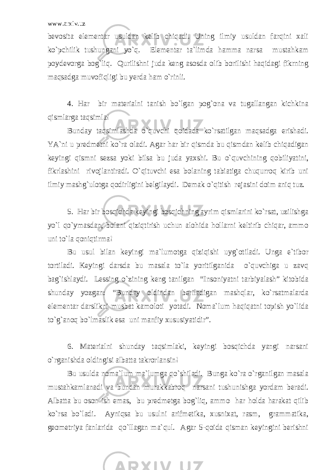 www.arxiv.uz bevosita elementar usuldan kelib chiqadi. Uning ilmiy usuldan farqini xali ko`pchilik tushungani yo`q. Elementar ta`limda hamma narsa mustahkam poydevorga bog`liq. Qurilishni juda keng asosda olib borilishi haqidagi fikrning maqsadga muvofiqligi bu yerda ham o`rinli. 4. Har bir materialni tanish bo`lgan pog`ona va tugallangan kichkina qismlarga taqsimla! Bunday taqsimlashda o`quvchi qoidada ko`rsatilgan maqsadga erishadi. YA`ni u predmetni ko`ra oladi. Agar har bir qismda bu qismdan kelib chiqadigan keyingi qismni sezsa yoki bilsa bu juda yaxshi. Bu o`quvchining qobiliyatini, fikrlashini rivojlantiradi. O`qituvchi esa bolaning tabiatiga chuqurroq kirib uni ilmiy mashg`ulotga qodirligini belgilaydi. Demak o`qitish rejasini doim aniq tuz. 5. Har bir bosqichda keyingi bosqichning ayrim qismlarini ko`rsat, uzilishga yo`l qo`ymasdan, bolani qiziqtirish uchun alohida hollarni keltirib chiqar, ammo uni to`la qoniqtirma! Bu usul bilan keyingi ma`lumotga qiziqishi uyg`otiladi. Unga e`tibor tortiladi. Keyingi darsda bu masala to`la yoritilganida o`quvchiga u zavq bag`ishlaydi. Lessing o`zining keng tanilgan “Insoniyatni tarbiyalash” kitobida shunday yozgan: “Bunday oldindan beriladigan mashqlar, ko`rsatmalarda elementar darslikni musbat kamoloti yotadi. Noma`lum haqiqatni topish yo`lida to`g`anoq bo`lmaslik esa uni manfiy xususiyatidir”. 6. Materialni shunday taqsimlaki, keyingi bosqichda yangi narsani o`rganishda oldingisi albatta takrorlansin! Bu usulda noma`lum ma`lumga qo`shiladi. Bunga ko`ra o`rganilgan masala mustahkamlanadi va bundan murakkabroq narsani tushunishga yordam beradi. Albatta bu oson ish emas, bu predmetga bog`liq, ammo har holda harakat qilib ko`rsa bo`ladi. Ayniqsa bu usulni arifmetika, xusnixat, rasm, grammatika, geometriya fanlarida qo`llagan ma`qul. Agar 5-qoida qisman keyingini berishni 