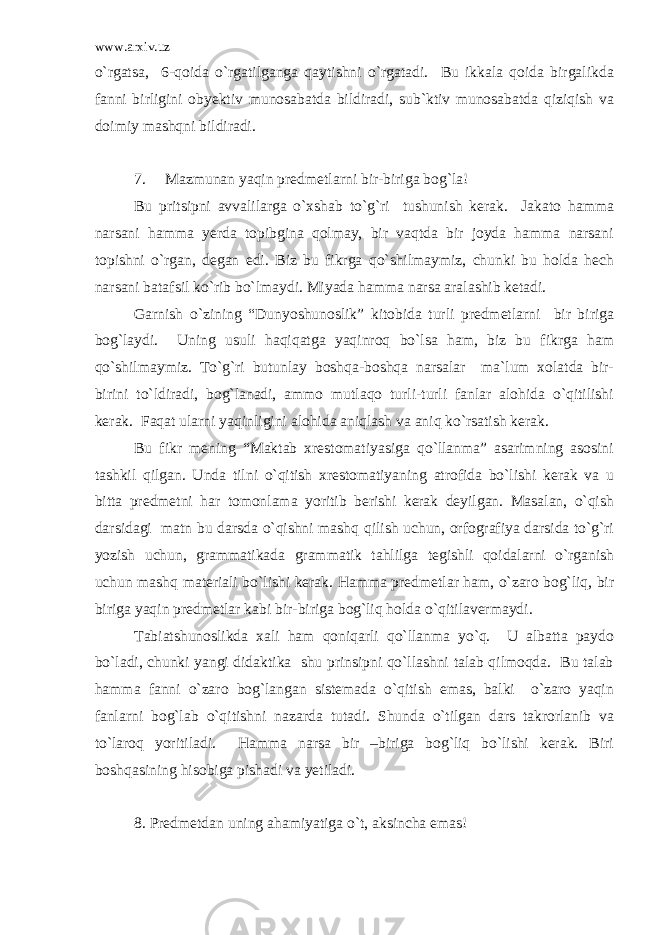 www.arxiv.uz o`rgatsa, 6-qoida o`rgatilganga qaytishni o`rgatadi. Bu ikkala qoida birgalikda fanni birligini obyektiv munosabatda bildiradi, sub`ktiv munosabatda qiziqish va doimiy mashqni bildiradi. 7. Mazmunan yaqin predmetlarni bir-biriga bog`la! Bu pritsipni avvalilarga o`xshab to`g`ri tushunish kerak. Jakato hamma narsani hamma yerda topibgina qolmay, bir vaqtda bir joyda hamma narsani topishni o`rgan, degan edi. Biz bu fikrga qo`shilmaymiz, chunki bu holda hech narsani batafsil ko`rib bo`lmaydi. Miyada hamma narsa aralashib ketadi. Garnish o`zining “Dunyoshunoslik” kitobida turli predmetlarni bir biriga bog`laydi. Uning usuli haqiqatga yaqinroq bo`lsa ham, biz bu fikrga ham qo`shilmaymiz. To`g`ri butunlay boshqa-boshqa narsalar ma`lum xolatda bir- birini to`ldiradi, bog`lanadi, ammo mutlaqo turli-turli fanlar alohida o`qitilishi kerak. Faqat ularni yaqinligini alohida aniqlash va aniq ko`rsatish kerak. Bu fikr mening “Maktab xrestomatiyasiga qo`llanma” asarimning asosini tashkil qilgan. Unda tilni o`qitish xrestomatiyaning atrofida bo`lishi kerak va u bitta predmetni har tomonlama yoritib berishi kerak deyilgan. Masalan, o`qish darsidagi matn bu darsda o`qishni mashq qilish uchun, orfografiya darsida to`g`ri yozish uchun, grammatikada grammatik tahlilga tegishli qoidalarni o`rganish uchun mashq materiali bo`lishi kerak. Hamma predmetlar ham, o`zaro bog`liq, bir biriga yaqin predmetlar kabi bir-biriga bog`liq holda o`qitilavermaydi. Tabiatshunoslikda xali ham qoniqarli qo`llanma yo`q. U albatta paydo bo`ladi, chunki yangi didaktika shu prinsipni qo`llashni talab qilmoqda. Bu talab hamma fanni o`zaro bog`langan sistemada o`qitish emas, balki o`zaro yaqin fanlarni bog`lab o`qitishni nazarda tutadi. Shunda o`tilgan dars takrorlanib va to`laroq yoritiladi. Hamma narsa bir –biriga bog`liq bo`lishi kerak. Biri boshqasining hisobiga pishadi va yetiladi. 8. Predmetdan uning ahamiyatiga o`t, aksincha emas! 