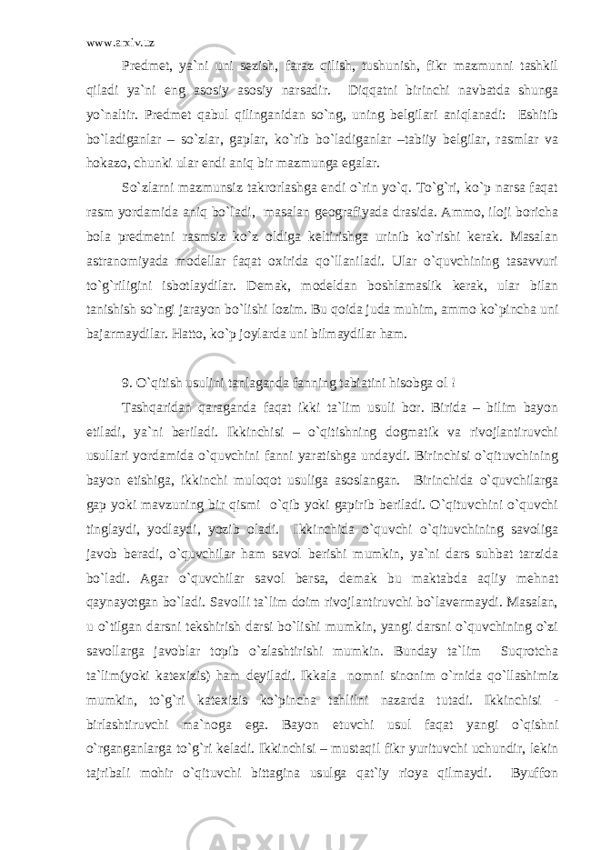 www.arxiv.uz Predmet, ya`ni uni sezish, faraz qilish, tushunish, fikr mazmunni tashkil qiladi ya`ni eng asosiy asosiy narsadir. Diqqatni birinchi navbatda shunga yo`naltir. Predmet qabul qilinganidan so`ng, uning belgilari aniqlanadi: Eshitib bo`ladiganlar – so`zlar, gaplar, ko`rib bo`ladiganlar –tabiiy belgilar, rasmlar va hokazo, chunki ular endi aniq bir mazmunga egalar. So`zlarni mazmunsiz takrorlashga endi o`rin yo`q. To`g`ri, ko`p narsa faqat rasm yordamida aniq bo`ladi, masalan geografiyada drasida. Ammo, iloji boricha bola predmetni rasmsiz ko`z oldiga keltirishga urinib ko`rishi kerak. Masalan astranomiyada modellar faqat oxirida qo`llaniladi. Ular o`quvchining tasavvuri to`g`riligini isbotlaydilar. Demak, modeldan boshlamaslik kerak, ular bilan tanishish so`ngi jarayon bo`lishi lozim. Bu qoida juda muhim, ammo ko`pincha uni bajarmaydilar. Hatto, ko`p joylarda uni bilmaydilar ham. 9. O`qitish usulini tanlaganda fanning tabiatini hisobga ol ! Tashqaridan qaraganda faqat ikki ta`lim usuli bor. Birida – bilim bayon etiladi, ya`ni beriladi. Ikkinchisi – o`qitishning dogmatik va rivojlantiruvchi usullari yordamida o`quvchini fanni yaratishga undaydi. Birinchisi o`qituvchining bayon etishiga, ikkinchi muloqot usuliga asoslangan. Birinchida o`quvchilarga gap yoki mavzuning bir qismi o`qib yoki gapirib beriladi. O`qituvchini o`quvchi tinglaydi, yodlaydi, yozib oladi. Ikkinchida o`quvchi o`qituvchining savoliga javob beradi, o`quvchilar ham savol berishi mumkin, ya`ni dars suhbat tarzida bo`ladi. Agar o`quvchilar savol bersa, demak bu maktabda aqliy mehnat qaynayotgan bo`ladi. Savolli ta`lim doim rivojlantiruvchi bo`lavermaydi. Masalan, u o`tilgan darsni tekshirish darsi bo`lishi mumkin, yangi darsni o`quvchining o`zi savollarga javoblar topib o`zlashtirishi mumkin. Bunday ta`lim Suqrotcha ta`lim(yoki katexizis) ham deyiladi. Ikkala nomni sinonim o`rnida qo`llashimiz mumkin, to`g`ri katexizis ko`pincha tahlilni nazarda tutadi. Ikkinchisi - birlashtiruvchi ma`noga ega. Bayon etuvchi usul faqat yangi o`qishni o`rganganlarga to`g`ri keladi. Ikkinchisi – mustaqil fikr yurituvchi uchundir, lekin tajribali mohir o`qituvchi bittagina usulga qat`iy rioya qilmaydi. Byuffon 