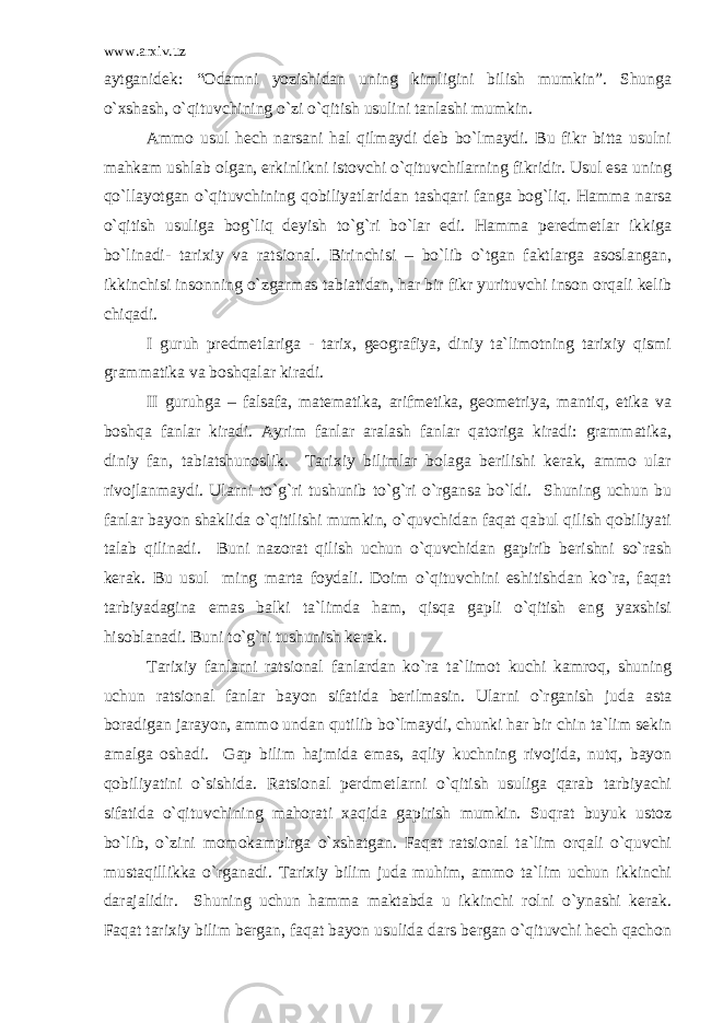 www.arxiv.uz aytganidek: “Odamni yozishidan uning kimligini bilish mumkin”. Shunga o`xshash, o`qituvchining o`zi o`qitish usulini tanlashi mumkin. Ammo usul hech narsani hal qilmaydi deb bo`lmaydi. Bu fikr bitta usulni mahkam ushlab olgan, erkinlikni istovchi o`qituvchilarning fikridir. Usul esa uning qo`llayotgan o`qituvchining qobiliyatlaridan tashqari fanga bog`liq. Hamma narsa o`qitish usuliga bog`liq deyish to`g`ri bo`lar edi. Hamma peredmetlar ikkiga bo`linadi- tarixiy va ratsional. Birinchisi – bo`lib o`tgan faktlarga asoslangan, ikkinchisi insonning o`zgarmas tabiatidan, har bir fikr yurituvchi inson orqali kelib chiqadi. I guruh predmetlariga - tarix, geografiya, diniy ta`limotning tarixiy qismi grammatika va boshqalar kiradi. II guruhga – falsafa, matematika, arifmetika, geometriya, mantiq, etika va boshqa fanlar kiradi. Ayrim fanlar aralash fanlar qatoriga kiradi: grammatika, diniy fan, tabiatshunoslik. Tarixiy bilimlar bolaga berilishi kerak, ammo ular rivojlanmaydi. Ularni to`g`ri tushunib to`g`ri o`rgansa bo`ldi. Shuning uchun bu fanlar bayon shaklida o`qitilishi mumkin, o`quvchidan faqat qabul qilish qobiliyati talab qilinadi. Buni nazorat qilish uchun o`quvchidan gapirib berishni so`rash kerak. Bu usul ming marta foydali. Doim o`qituvchini eshitishdan ko`ra, faqat tarbiyadagina emas balki ta`limda ham, qisqa gapli o`qitish eng yaxshisi hisoblanadi. Buni to`g`ri tushunish kerak. Tarixiy fanlarni ratsional fanlardan ko`ra ta`limot kuchi kamroq, shuning uchun ratsional fanlar bayon sifatida berilmasin. Ularni o`rganish juda asta boradigan jarayon, ammo undan qutilib bo`lmaydi, chunki har bir chin ta`lim sekin amalga oshadi. Gap bilim hajmida emas, aqliy kuchning rivojida, nutq, bayon qobiliyatini o`sishida. Ratsional perdmetlarni o`qitish usuliga qarab tarbiyachi sifatida o`qituvchining mahorati xaqida gapirish mumkin. Suqrat buyuk ustoz bo`lib, o`zini momokampirga o`xshatgan. Faqat ratsional ta`lim orqali o`quvchi mustaqillikka o`rganadi. Tarixiy bilim juda muhim, ammo ta`lim uchun ikkinchi darajalidir. Shuning uchun hamma maktabda u ikkinchi rolni o`ynashi kerak. Faqat tarixiy bilim bergan, faqat bayon usulida dars bergan o`qituvchi hech qachon 