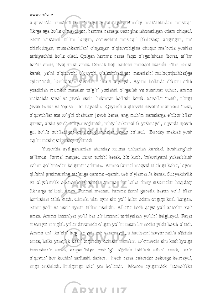 www.arxiv.uz o`quvchida mustaqillikni tarbiyalay olmaydi. Bunday maktablardan mustaqil fikrga ega bo`la olmaydigan, hamma narsaga osongina ishonadigan odam chiqadi. Faqat ratsional ta`lim bergan, o`quvchini mustaqil fikrlashga o`rgatgan, uni chiniqtirgan, mustahkamlikni o`rgatgan o`qituvchigina chuqur ma`noda yoshlar tarbiyachisi bo`la oladi. Qolgan hamma narsa faqat o`rgatishdan iborat, ta`lim berish emas, rivojlanish emas. Demak iloji boricha muloqot asosida bilim berish kerak, ya`ni o`qituvchi o`quvchi o`zlashtiradigan materialni muloqot(suhbat)ga aylantiradi, beriladigan savollarni puxta o`ylaydi. Ayrim hollarda diktant qilib yozdirish mumkin masalan to`g`ri yozishni o`rgatish va xusnixat uchun, ammo maktabda savol va javob usuli hukmron bo`lishi kerak. Savollar tuzish, ularga javob izlash va topish – bu hayotdir. Qayerda o`qituvchi savolni mohirona tuzsa, o`quvchilar esa to`g`ri shahdam javob bersa, eng muhim narsalarga e`tibor bilan qarasa, o`sha yerda aqliy rivojlanish, ruhiy barkamollik yashnaydi, u yerda ajoyib gul bo`lib ochiladigan ko`plab g`unchalar paydo bo`ladi. Bunday maktab yosh aqilni mashq sahnasiga aylanadi. Yuqorida aytilganlardan shunday xulosa chiqarish kerakki, boshlang`ich ta`limda formal maqsad ustun turishi kerak, biz kuch, imkoniyatni yuksaltirish uchun qo`limizdan kelganini qilamiz. Ammo formal maqsad talabiga ko`ra, bayon qilishni predmetning tabiatiga qarama –qarshi deb o`ylamaslik kerak. Subyektivlik va obyektivlik o`zaro kelishishadi. Ammo bu ba`zi ilmiy sistemalar haqidagi fikrlarga ta`luqli emas. Formal maqsad hamma fanni genetik bayon yo`li bilan berilishini talab etadi. Chunki ular ayni shu yo`l bilan odam ongiga kirib borgan. Fanni yo`li va usuli aynan ta`lim usulidir. Albatta hech qaysi yo`l xatodan xoli emas. Ammo insoniyat yo`li har bir insonni tarbiyalash yo`lini belgilaydi. Faqat insoniyat minglab yillar davomida o`tgan yo`lni inson bir necha yilda bosib o`tadi. Ammo uni ko`zini bog`lab yetalash yaramaydi, u haqiqatni tayyor natija sifatida emas, balki yangilik kashf etganday ochishi mumkin. O`qituvchi shu kashfiyotga tomoshabin emas, ekspeditsiya boshlig`i sifatida ishtirok etishi kerak, lekin o`quvchi bor kuchini sarflashi darkor. Hech narsa bekordan-bekorga kelmaydi, unga erishiladi. Intilganga tole` yor bo`laadi. Monten aytganidek “Donolikka 