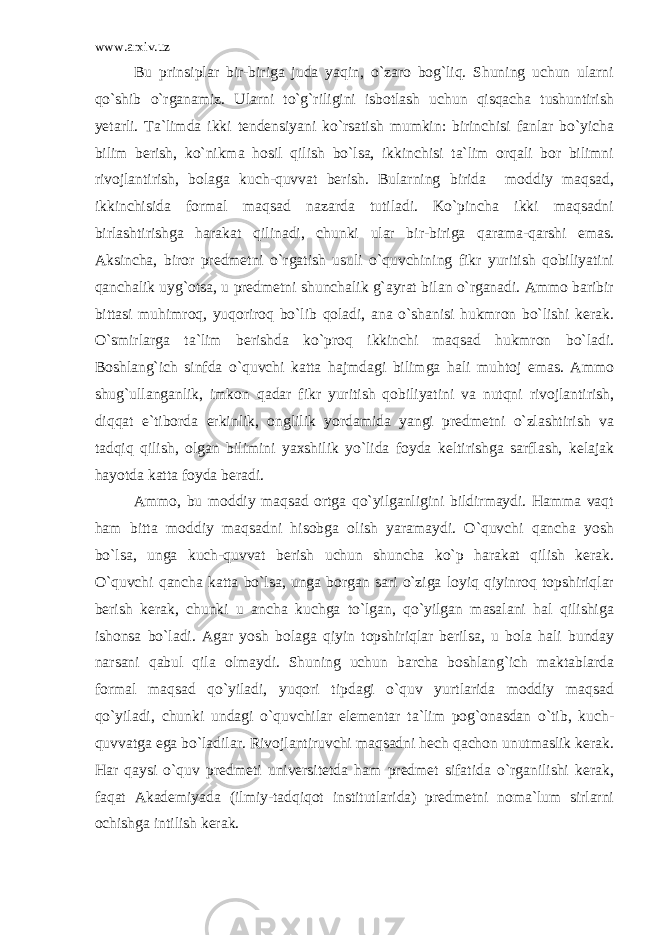 www.arxiv.uz Bu prinsiplar bir-biriga juda yaqin, o`zaro bog`liq. Shuning uchun ularni qo`shib o`rganamiz. Ularni to`g`riligini isbotlash uchun qisqacha tushuntirish yetarli. Ta`limda ikki tendensiyani ko`rsatish mumkin: birinchisi fanlar bo`yicha bilim berish, ko`nikma hosil qilish bo`lsa, ikkinchisi ta`lim orqali bor bilimni rivojlantirish, bolaga kuch-quvvat berish. Bularning birida moddiy maqsad, ikkinchisida formal maqsad nazarda tutiladi. Ko`pincha ikki maqsadni birlashtirishga harakat qilinadi, chunki ular bir-biriga qarama-qarshi emas. Aksincha, biror predmetni o`rgatish usuli o`quvchining fikr yuritish qobiliyatini qanchalik uyg`otsa, u predmetni shunchalik g`ayrat bilan o`rganadi. Ammo baribir bittasi muhimroq, yuqoriroq bo`lib qoladi, ana o`shanisi hukmron bo`lishi kerak. O`smirlarga ta`lim berishda ko`proq ikkinchi maqsad hukmron bo`ladi. Boshlang`ich sinfda o`quvchi katta hajmdagi bilimga hali muhtoj emas. Ammo shug`ullanganlik, imkon qadar fikr yuritish qobiliyatini va nutqni rivojlantirish, diqqat e`tiborda erkinlik, onglilik yordamida yangi predmetni o`zlashtirish va tadqiq qilish, olgan bilimini yaxshilik yo`lida foyda keltirishga sarflash, kelajak hayotda katta foyda beradi. Ammo, bu moddiy maqsad ortga qo`yilganligini bildirmaydi. Hamma vaqt ham bitta moddiy maqsadni hisobga olish yaramaydi. O`quvchi qancha yosh bo`lsa, unga kuch-quvvat berish uchun shuncha ko`p harakat qilish kerak. O`quvchi qancha katta bo`lsa, unga borgan sari o`ziga loyiq qiyinroq topshiriqlar berish kerak, chunki u ancha kuchga to`lgan, qo`yilgan masalani hal qilishiga ishonsa bo`ladi. Agar yosh bolaga qiyin topshiriqlar berilsa, u bola hali bunday narsani qabul qila olmaydi. Shuning uchun barcha boshlang`ich maktablarda formal maqsad qo`yiladi, yuqori tipdagi o`quv yurtlarida moddiy maqsad qo`yiladi, chunki undagi o`quvchilar elementar ta`lim pog`onasdan o`tib, kuch- quvvatga ega bo`ladilar. Rivojlantiruvchi maqsadni hech qachon unutmaslik kerak. Har qaysi o`quv predmeti universitetda ham predmet sifatida o`rganilishi kerak, faqat Akademiyada (ilmiy-tadqiqot institutlarida) predmetni noma`lum sirlarni ochishga intilish kerak. 