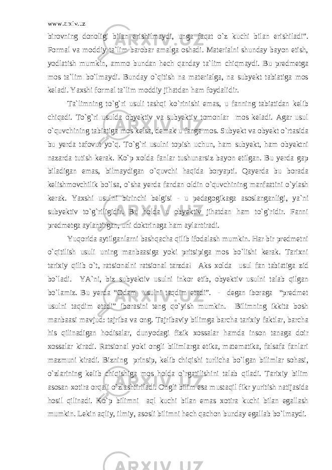 www.arxiv.uz birovning donoligi bilan erishilmaydi, unga faqat o`z kuchi bilan erishiladi”. Formal va moddiy ta`lim barobar amalga oshadi. Materialni shunday bayon etish, yodlatish mumkin, ammo bundan hech qanday ta`lim chiqmaydi. Bu predmetga mos ta`lim bo`lmaydi. Bunday o`qitish na materialga, na subyekt tabiatiga mos keladi. Yaxshi formal ta`lim moddiy jihatdan ham foydalidir. Ta`limning to`g`ri usuli tashqi ko`rinishi emas, u fanning tabiatidan kelib chiqadi. To`g`ri usulda obyektiv va subyektiv tomonlar mos keladi. Agar usul o`quvchining tabiatiga mos kelsa, demak u fanga mos. Subyekt va obyekt o`rtasida bu yerda tafovut yo`q. To`g`ri usulni topish uchun, ham subyekt, ham obyektni nazarda tutish kerak. Ko`p xolda fanlar tushunarsiz bayon etilgan. Bu yerda gap biladigan emas, bilmaydigan o`quvchi haqida boryapti. Qayerda bu borada kelishmovchilik bo`lsa, o`sha yerda fandan oldin o`quvchining manfaatini o`ylash kerak. Yaxshi usulni birinchi belgisi - u pedagogikaga asoslanganligi, ya`ni subyektiv to`g`riligidir. Bu holda u obyektiv jihatdan ham to`g`ridir. Fanni predmetga aylantirgan, uni doktrinaga ham aylantiradi. Yuqorida aytilganlarni bashqacha qilib ifodalash mumkin. Har bir predmetni o`qitilish usuli uning manbaasiga yoki pritsipiga mos bo`lishi kerak. Tarixni tarixiy qilib o`t, ratsionalni ratsional tarzda! Aks xolda usul fan tabiatiga zid bo`ladi. YA`ni, biz subyektiv usulni inkor etib, obyektiv usulni talab qilgan bo`lamiz. Bu yerda “Odam usulni taqdim etadi”. - degan iboraga “predmet usulni taqdim etadi” iborasini teng qo`yish mumkin. Bilimning ikkita bosh manbaasi mavjud: tajriba va ong. Tajribaviy bilimga barcha tarixiy faktlar, barcha his qilinadigan hodisalar, dunyodagi fizik xossalar hamda inson tanaga doir xossalar kiradi. Ratsional yoki ongli bilimlarga etika, matematika, falsafa fanlari mazmuni kiradi. Bizning prinsip, kelib chiqishi turlicha bo`lgan bilimlar sohasi, o`zlarining kelib chiqishiga mos holda o`rgatilishini talab qiladi. Tarixiy bilim asosan xotira orqali o`zlashtiriladi. Ongli bilim esa mustaqil fikr yuritish natijasida hosil qilinadi. Ko`p bilimni aql kuchi bilan emas xotira kuchi bilan egallash mumkin. Lekin aqliy, ilmiy, asosli bilimni hech qachon bunday egallab bo`lmaydi. 