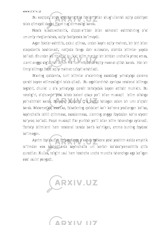 www.arxiv.uz Bu xaqiqat, biror kishida tajriba fanlari bilan shug`ullanish aqliy qobiliyat talab qilmaydi degan fikrni tug`dirmasligi kerak. Nozik kuzatuvchanlik, diqqat-e`tibor bilan samarali eshitishning o`zi umumiy rivojlanishsiz, aqliy faoliyatsiz bo`lmaydi. Agar faktlar eshitilib, qabul qilinsa, undan keyin aqliy mehnat, bir-biri bilan aloqadorlik boshlanadi, natijada fanga doir xulosalar, alohida bilimlar paydo bo`ladi. Shundan ko`rinadiki bu ikki bilim manbai bir biridan unchalik yiroq emas, ularni ongga sig`dirish uchun ma`lum miqdorda aqliy mexnat qilish kerak. Har bir ilmiy bilimga faqat aqliy mehnat tufayli erishiladi. Bizning qoidamiz, turli bilimlar o`zlarining asosidagi prinsipiga qarama qarshi bayon etilmasligini talab qiladi. Bu ogohlantirish ayniqsa ratsional bilimga tegishli, chunki u o`z prinsipiga qarshi tarixiydek bayon etilishi mumkin. Bu noto`g`ri, o`qituvchi yoki kitob bolani qisqa yo`l bilan mustaqil bilim olishga yo`naltirishi kerak. Bu zarur talabdir. O`z ustida ishlagan odam bir umr o`qishi kerak. Matematika, estetika, falsafaning qoidalari ko`r ko`rona yodlangan bo`lsa, keyinchalik tahlil qilinmasa, asoslanmasa, ularning ongga foydadan ko`ra ziyoni ko`proq bo`ladi. Faqat mustaqil fikr yuritish yo`li bilan bilim ishonchga aylanadi. Tarixiy bilimlarni ham ratsional tarzda berib ko`rilgan, ammo buning foydasi bo`lmagan. Ayrim faylasuflar firibgarlarga o`xshab oshkora yoki yashirin xolda empirik ta`limdan voz kechadilarda keyinchalik uni baribir ko`zbo`yamachilik qilib quradilar. Xullas, to`g`ri usul ham hozircha uncha muncha ishonchga ega bo`lgan eski usulni yengadi. 