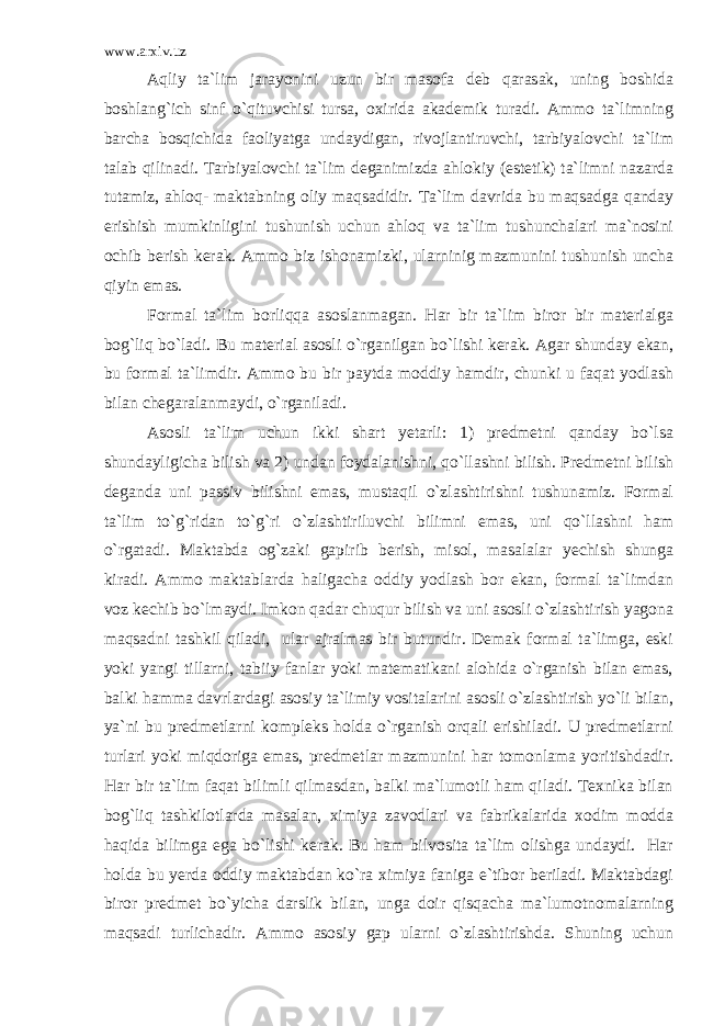 www.arxiv.uz Aqliy ta`lim jarayonini uzun bir masofa deb qarasak, uning boshida boshlang`ich sinf o`qituvchisi tursa, oxirida akademik turadi. Ammo ta`limning barcha bosqichida faoliyatga undaydigan, rivojlantiruvchi, tarbiyalovchi ta`lim talab qilinadi. Tarbiyalovchi ta`lim deganimizda ahlokiy (estetik) ta`limni nazarda tutamiz, ahloq- maktabning oliy maqsadidir. Ta`lim davrida bu maqsadga qanday erishish mumkinligini tushunish uchun ahloq va ta`lim tushunchalari ma`nosini ochib berish kerak. Ammo biz ishonamizki, ularninig mazmunini tushunish uncha qiyin emas. Formal ta`lim borliqqa asoslanmagan. Har bir ta`lim biror bir materialga bog`liq bo`ladi. Bu material asosli o`rganilgan bo`lishi kerak. Agar shunday ekan, bu formal ta`limdir. Ammo bu bir paytda moddiy hamdir, chunki u faqat yodlash bilan chegaralanmaydi, o`rganiladi. Asosli ta`lim uchun ikki shart yetarli: 1) predmetni qanday bo`lsa shundayligicha bilish va 2) undan foydalanishni, qo`llashni bilish. Predmetni bilish deganda uni passiv bilishni emas, mustaqil o`zlashtirishni tushunamiz. Formal ta`lim to`g`ridan to`g`ri o`zlashtiriluvchi bilimni emas, uni qo`llashni ham o`rgatadi. Maktabda og`zaki gapirib berish, misol, masalalar yechish shunga kiradi. Ammo maktablarda haligacha oddiy yodlash bor ekan, formal ta`limdan voz kechib bo`lmaydi. Imkon qadar chuqur bilish va uni asosli o`zlashtirish yagona maqsadni tashkil qiladi, ular ajralmas bir butundir. Demak formal ta`limga, eski yoki yangi tillarni, tabiiy fanlar yoki matematikani alohida o`rganish bilan emas, balki hamma davrlardagi asosiy ta`limiy vositalarini asosli o`zlashtirish yo`li bilan, ya`ni bu predmetlarni kompleks holda o`rganish orqali erishiladi. U predmetlarni turlari yoki miqdoriga emas, predmetlar mazmunini har tomonlama yoritishdadir. Har bir ta`lim faqat bilimli qilmasdan, balki ma`lumotli ham qiladi. Texnika bilan bog`liq tashkilotlarda masalan, ximiya zavodlari va fabrikalarida xodim modda haqida bilimga ega bo`lishi kerak. Bu ham bilvosita ta`lim olishga undaydi. Har holda bu yerda oddiy maktabdan ko`ra ximiya faniga e`tibor beriladi. Maktabdagi biror predmet bo`yicha darslik bilan, unga doir qisqacha ma`lumotnomalarning maqsadi turlichadir. Ammo asosiy gap ularni o`zlashtirishda. Shuning uchun 